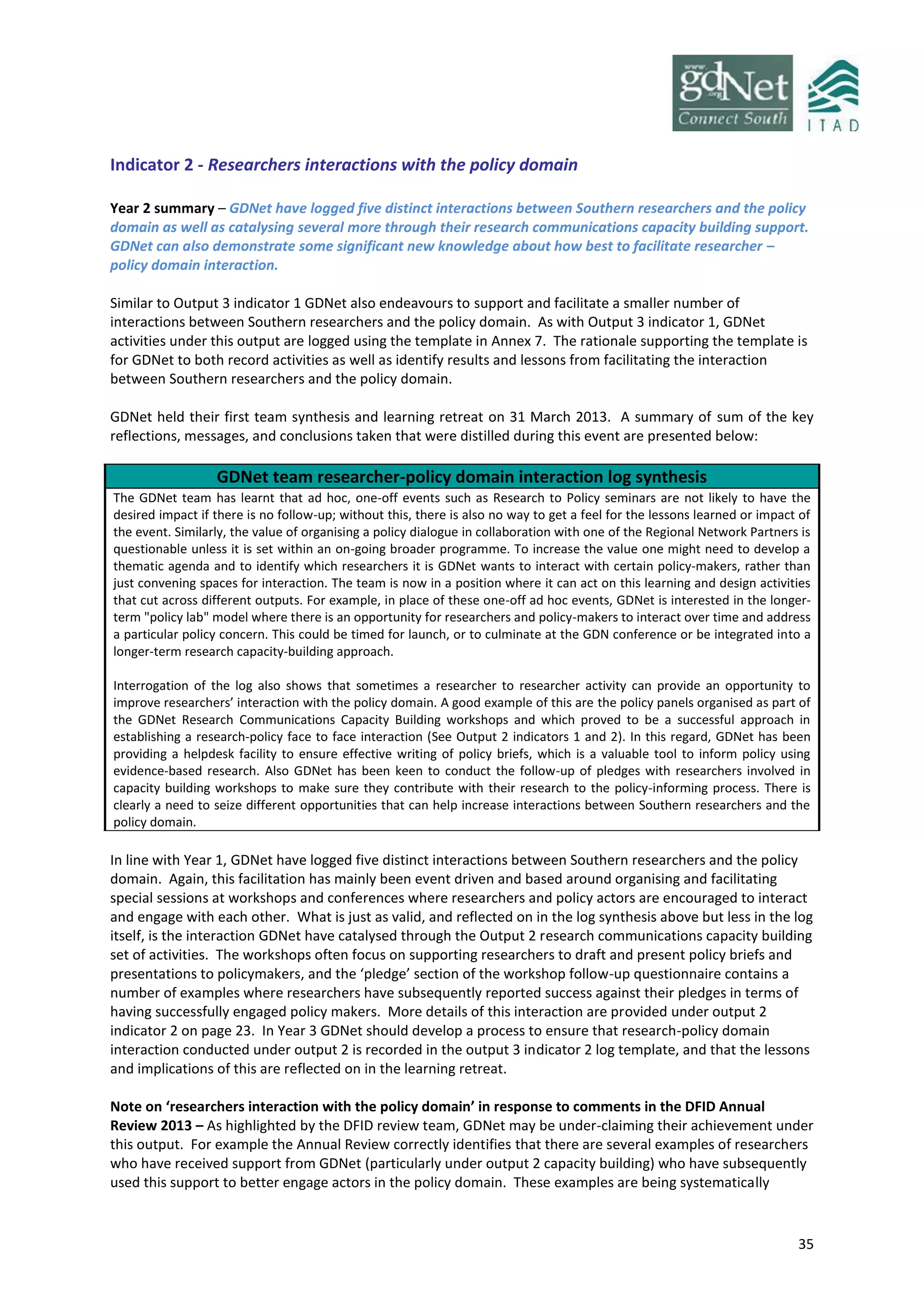 35
Indicator 2 - Researchers interactions with the policy domain
Year 2 summary – GDNet have logged five distinct interactions between Southern researchers and the policy
domain as well as catalysing several more through their research communications capacity building support.
GDNet can also demonstrate some significant new knowledge about how best to facilitate researcher –
policy domain interaction.
Similar to Output 3 indicator 1 GDNet also endeavours to support and facilitate a smaller number of
interactions between Southern researchers and the policy domain. As with Output 3 indicator 1, GDNet
activities under this output are logged using the template in Annex 7. The rationale supporting the template is
for GDNet to both record activities as well as identify results and lessons from facilitating the interaction
between Southern researchers and the policy domain.
GDNet held their first team synthesis and learning retreat on 31 March 2013. A summary of sum of the key
reflections, messages, and conclusions taken that were distilled during this event are presented below:
GDNet team researcher-policy domain interaction log synthesis
The GDNet team has learnt that ad hoc, one-off events such as Research to Policy seminars are not likely to have the
desired impact if there is no follow-up; without this, there is also no way to get a feel for the lessons learned or impact of
the event. Similarly, the value of organising a policy dialogue in collaboration with one of the Regional Network Partners is
questionable unless it is set within an on-going broader programme. To increase the value one might need to develop a
thematic agenda and to identify which researchers it is GDNet wants to interact with certain policy-makers, rather than
just convening spaces for interaction. The team is now in a position where it can act on this learning and design activities
that cut across different outputs. For example, in place of these one-off ad hoc events, GDNet is interested in the longer-
term "policy lab" model where there is an opportunity for researchers and policy-makers to interact over time and address
a particular policy concern. This could be timed for launch, or to culminate at the GDN conference or be integrated into a
longer-term research capacity-building approach.
Interrogation of the log also shows that sometimes a researcher to researcher activity can provide an opportunity to
improve researchers’ interaction with the policy domain. A good example of this are the policy panels organised as part of
the GDNet Research Communications Capacity Building workshops and which proved to be a successful approach in
establishing a research-policy face to face interaction (See Output 2 indicators 1 and 2). In this regard, GDNet has been
providing a helpdesk facility to ensure effective writing of policy briefs, which is a valuable tool to inform policy using
evidence-based research. Also GDNet has been keen to conduct the follow-up of pledges with researchers involved in
capacity building workshops to make sure they contribute with their research to the policy-informing process. There is
clearly a need to seize different opportunities that can help increase interactions between Southern researchers and the
policy domain.
In line with Year 1, GDNet have logged five distinct interactions between Southern researchers and the policy
domain. Again, this facilitation has mainly been event driven and based around organising and facilitating
special sessions at workshops and conferences where researchers and policy actors are encouraged to interact
and engage with each other. What is just as valid, and reflected on in the log synthesis above but less in the log
itself, is the interaction GDNet have catalysed through the Output 2 research communications capacity building
set of activities. The workshops often focus on supporting researchers to draft and present policy briefs and
presentations to policymakers, and the ‘pledge’ section of the workshop follow-up questionnaire contains a
number of examples where researchers have subsequently reported success against their pledges in terms of
having successfully engaged policy makers. More details of this interaction are provided under output 2
indicator 2 on page 23. In Year 3 GDNet should develop a process to ensure that research-policy domain
interaction conducted under output 2 is recorded in the output 3 indicator 2 log template, and that the lessons
and implications of this are reflected on in the learning retreat.
Note on ‘researchers interaction with the policy domain’ in response to comments in the DFID Annual
Review 2013 – As highlighted by the DFID review team, GDNet may be under-claiming their achievement under
this output. For example the Annual Review correctly identifies that there are several examples of researchers
who have received support from GDNet (particularly under output 2 capacity building) who have subsequently
used this support to better engage actors in the policy domain. These examples are being systematically
 