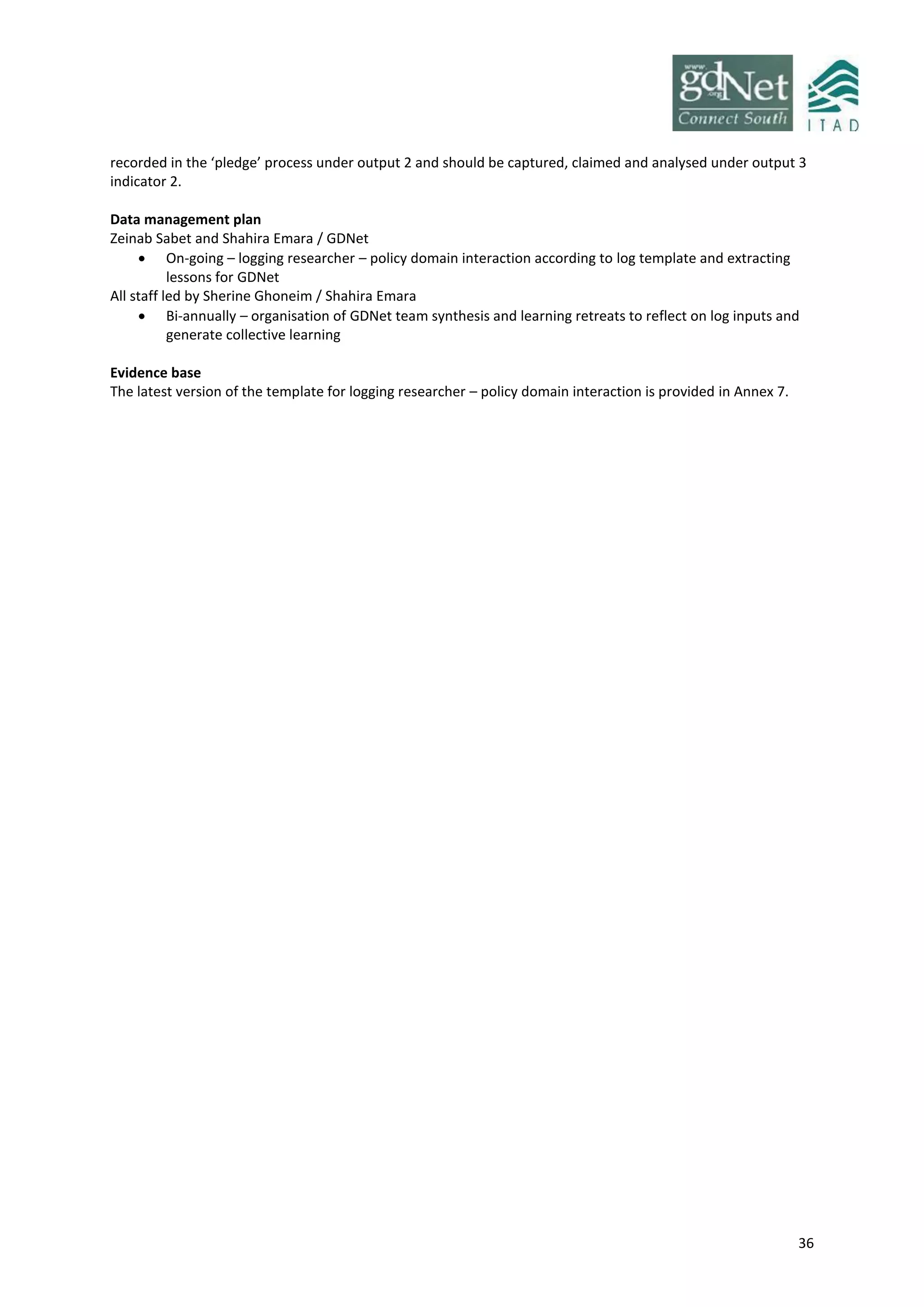 36
recorded in the ‘pledge’ process under output 2 and should be captured, claimed and analysed under output 3
indicator 2.
Data management plan
Zeinab Sabet and Shahira Emara / GDNet
 On-going – logging researcher – policy domain interaction according to log template and extracting
lessons for GDNet
All staff led by Sherine Ghoneim / Shahira Emara
 Bi-annually – organisation of GDNet team synthesis and learning retreats to reflect on log inputs and
generate collective learning
Evidence base
The latest version of the template for logging researcher – policy domain interaction is provided in Annex 7.
 