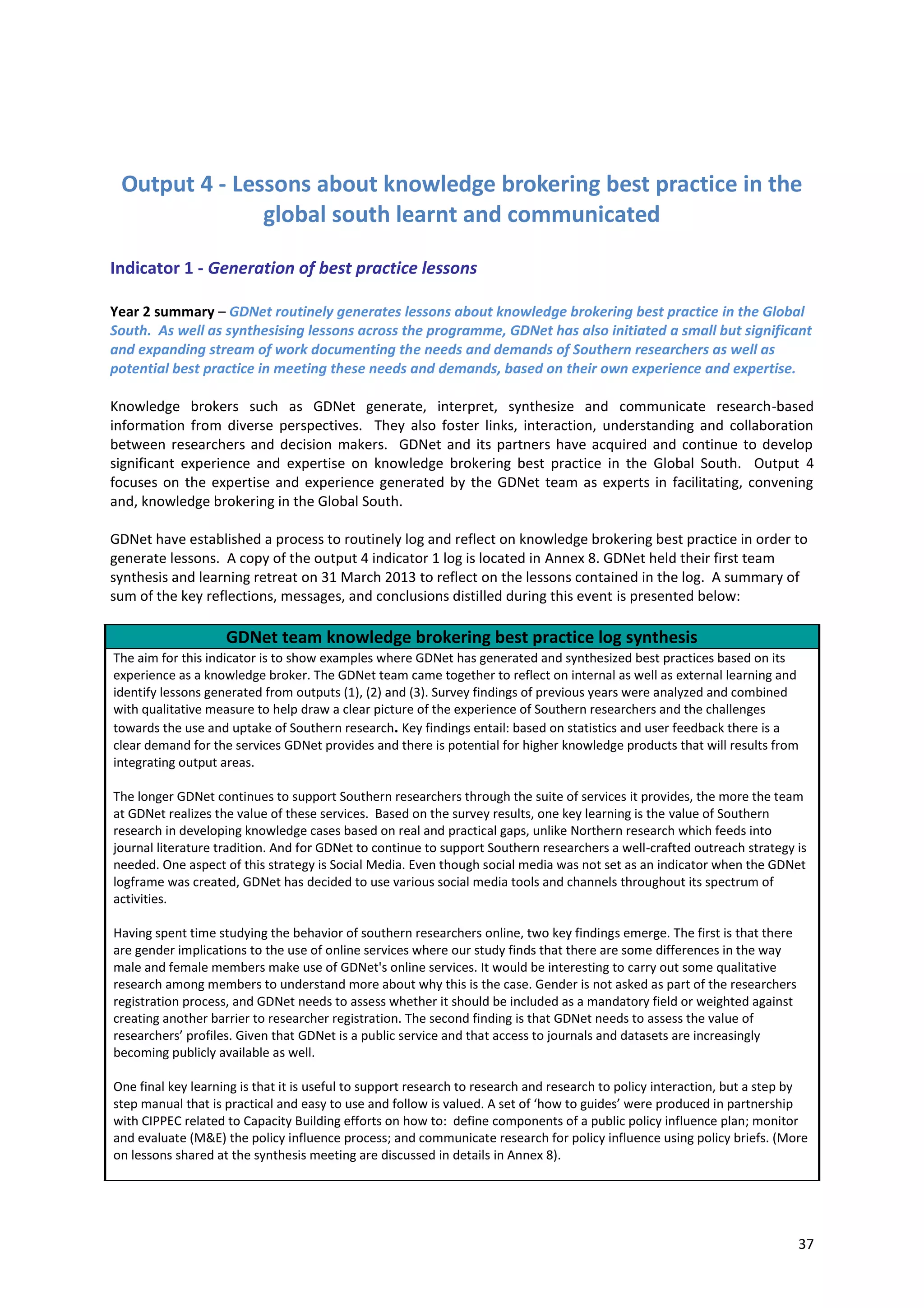 37
Output 4 - Lessons about knowledge brokering best practice in the
global south learnt and communicated
Indicator 1 - Generation of best practice lessons
Year 2 summary – GDNet routinely generates lessons about knowledge brokering best practice in the Global
South. As well as synthesising lessons across the programme, GDNet has also initiated a small but significant
and expanding stream of work documenting the needs and demands of Southern researchers as well as
potential best practice in meeting these needs and demands, based on their own experience and expertise.
Knowledge brokers such as GDNet generate, interpret, synthesize and communicate research-based
information from diverse perspectives. They also foster links, interaction, understanding and collaboration
between researchers and decision makers. GDNet and its partners have acquired and continue to develop
significant experience and expertise on knowledge brokering best practice in the Global South. Output 4
focuses on the expertise and experience generated by the GDNet team as experts in facilitating, convening
and, knowledge brokering in the Global South.
GDNet have established a process to routinely log and reflect on knowledge brokering best practice in order to
generate lessons. A copy of the output 4 indicator 1 log is located in Annex 8. GDNet held their first team
synthesis and learning retreat on 31 March 2013 to reflect on the lessons contained in the log. A summary of
sum of the key reflections, messages, and conclusions distilled during this event is presented below:
GDNet team knowledge brokering best practice log synthesis
The aim for this indicator is to show examples where GDNet has generated and synthesized best practices based on its
experience as a knowledge broker. The GDNet team came together to reflect on internal as well as external learning and
identify lessons generated from outputs (1), (2) and (3). Survey findings of previous years were analyzed and combined
with qualitative measure to help draw a clear picture of the experience of Southern researchers and the challenges
towards the use and uptake of Southern research. Key findings entail: based on statistics and user feedback there is a
clear demand for the services GDNet provides and there is potential for higher knowledge products that will results from
integrating output areas.
The longer GDNet continues to support Southern researchers through the suite of services it provides, the more the team
at GDNet realizes the value of these services. Based on the survey results, one key learning is the value of Southern
research in developing knowledge cases based on real and practical gaps, unlike Northern research which feeds into
journal literature tradition. And for GDNet to continue to support Southern researchers a well-crafted outreach strategy is
needed. One aspect of this strategy is Social Media. Even though social media was not set as an indicator when the GDNet
logframe was created, GDNet has decided to use various social media tools and channels throughout its spectrum of
activities.
Having spent time studying the behavior of southern researchers online, two key findings emerge. The first is that there
are gender implications to the use of online services where our study finds that there are some differences in the way
male and female members make use of GDNet's online services. It would be interesting to carry out some qualitative
research among members to understand more about why this is the case. Gender is not asked as part of the researchers
registration process, and GDNet needs to assess whether it should be included as a mandatory field or weighted against
creating another barrier to researcher registration. The second finding is that GDNet needs to assess the value of
researchers’ profiles. Given that GDNet is a public service and that access to journals and datasets are increasingly
becoming publicly available as well.
One final key learning is that it is useful to support research to research and research to policy interaction, but a step by
step manual that is practical and easy to use and follow is valued. A set of ‘how to guides’ were produced in partnership
with CIPPEC related to Capacity Building efforts on how to: define components of a public policy influence plan; monitor
and evaluate (M&E) the policy influence process; and communicate research for policy influence using policy briefs. (More
on lessons shared at the synthesis meeting are discussed in details in Annex 8).
 