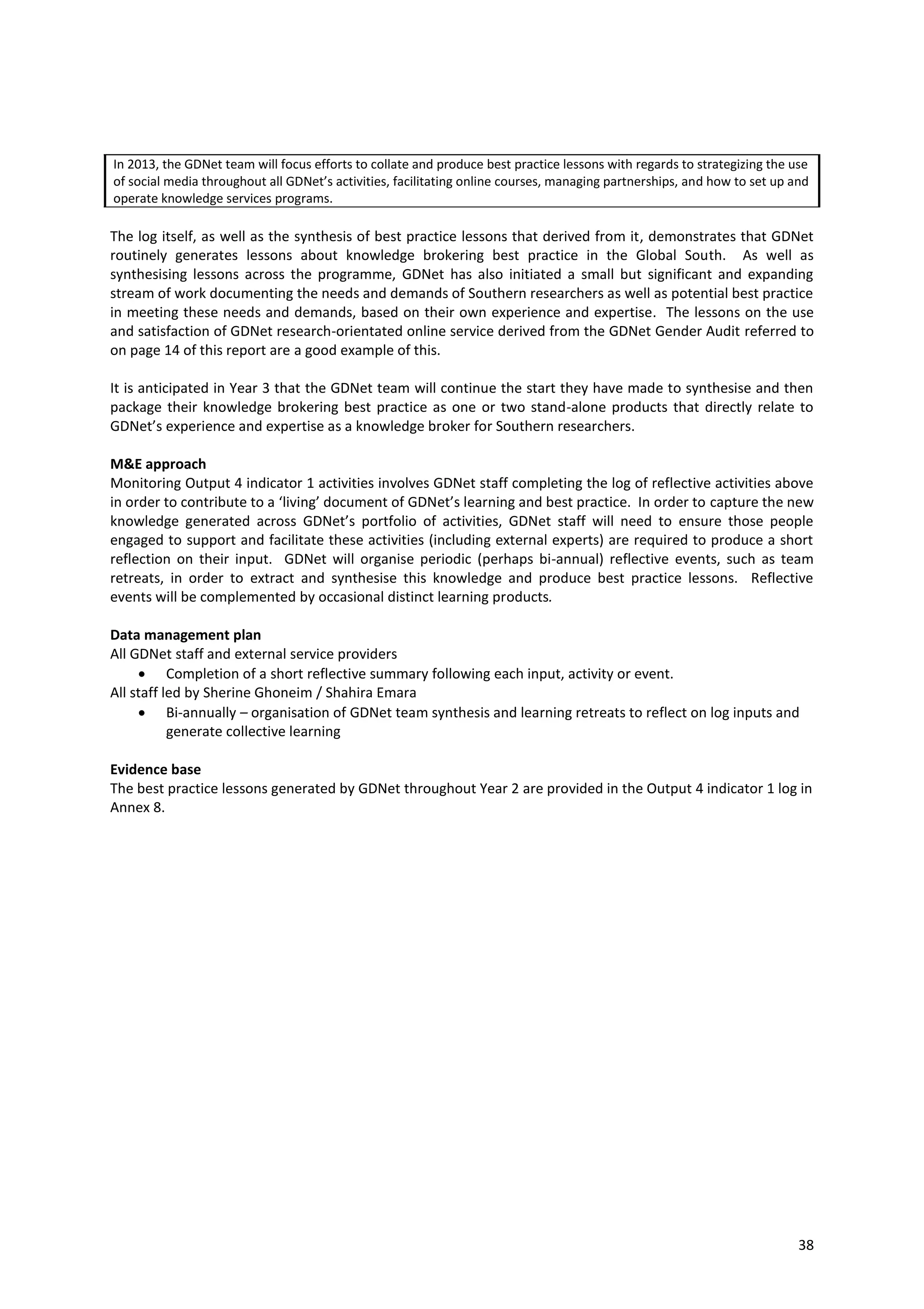 38
In 2013, the GDNet team will focus efforts to collate and produce best practice lessons with regards to strategizing the use
of social media throughout all GDNet’s activities, facilitating online courses, managing partnerships, and how to set up and
operate knowledge services programs.
The log itself, as well as the synthesis of best practice lessons that derived from it, demonstrates that GDNet
routinely generates lessons about knowledge brokering best practice in the Global South. As well as
synthesising lessons across the programme, GDNet has also initiated a small but significant and expanding
stream of work documenting the needs and demands of Southern researchers as well as potential best practice
in meeting these needs and demands, based on their own experience and expertise. The lessons on the use
and satisfaction of GDNet research-orientated online service derived from the GDNet Gender Audit referred to
on page 14 of this report are a good example of this.
It is anticipated in Year 3 that the GDNet team will continue the start they have made to synthesise and then
package their knowledge brokering best practice as one or two stand-alone products that directly relate to
GDNet’s experience and expertise as a knowledge broker for Southern researchers.
M&E approach
Monitoring Output 4 indicator 1 activities involves GDNet staff completing the log of reflective activities above
in order to contribute to a ‘living’ document of GDNet’s learning and best practice. In order to capture the new
knowledge generated across GDNet’s portfolio of activities, GDNet staff will need to ensure those people
engaged to support and facilitate these activities (including external experts) are required to produce a short
reflection on their input. GDNet will organise periodic (perhaps bi-annual) reflective events, such as team
retreats, in order to extract and synthesise this knowledge and produce best practice lessons. Reflective
events will be complemented by occasional distinct learning products.
Data management plan
All GDNet staff and external service providers
 Completion of a short reflective summary following each input, activity or event.
All staff led by Sherine Ghoneim / Shahira Emara
 Bi-annually – organisation of GDNet team synthesis and learning retreats to reflect on log inputs and
generate collective learning
Evidence base
The best practice lessons generated by GDNet throughout Year 2 are provided in the Output 4 indicator 1 log in
Annex 8.
 