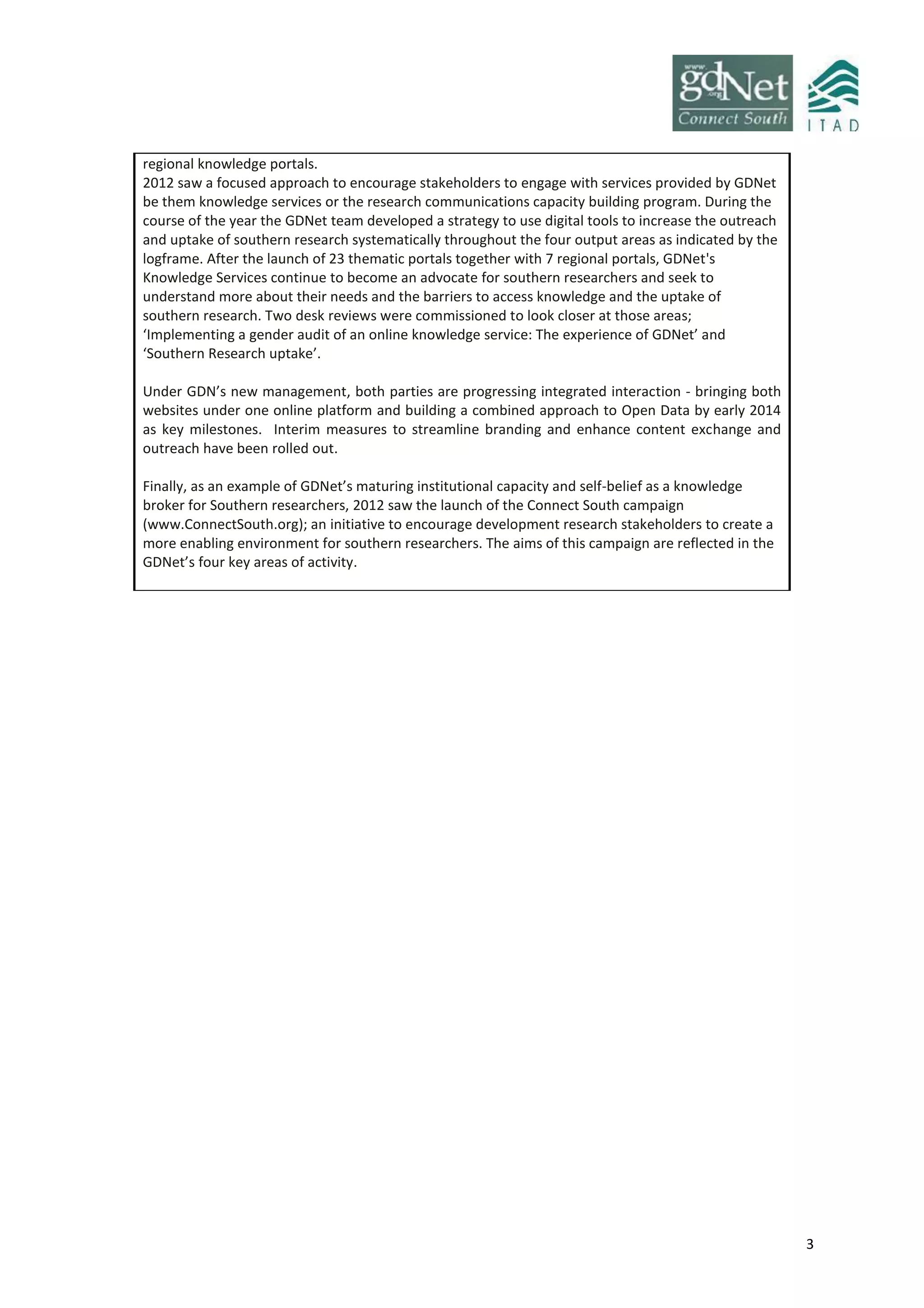 3
regional knowledge portals.
2012 saw a focused approach to encourage stakeholders to engage with services provided by GDNet
be them knowledge services or the research communications capacity building program. During the
course of the year the GDNet team developed a strategy to use digital tools to increase the outreach
and uptake of southern research systematically throughout the four output areas as indicated by the
logframe. After the launch of 23 thematic portals together with 7 regional portals, GDNet's
Knowledge Services continue to become an advocate for southern researchers and seek to
understand more about their needs and the barriers to access knowledge and the uptake of
southern research. Two desk reviews were commissioned to look closer at those areas;
‘Implementing a gender audit of an online knowledge service: The experience of GDNet’ and
‘Southern Research uptake’.
Under GDN’s new management, both parties are progressing integrated interaction - bringing both
websites under one online platform and building a combined approach to Open Data by early 2014
as key milestones. Interim measures to streamline branding and enhance content exchange and
outreach have been rolled out.
Finally, as an example of GDNet’s maturing institutional capacity and self-belief as a knowledge
broker for Southern researchers, 2012 saw the launch of the Connect South campaign
(www.ConnectSouth.org); an initiative to encourage development research stakeholders to create a
more enabling environment for southern researchers. The aims of this campaign are reflected in the
GDNet’s four key areas of activity.
 