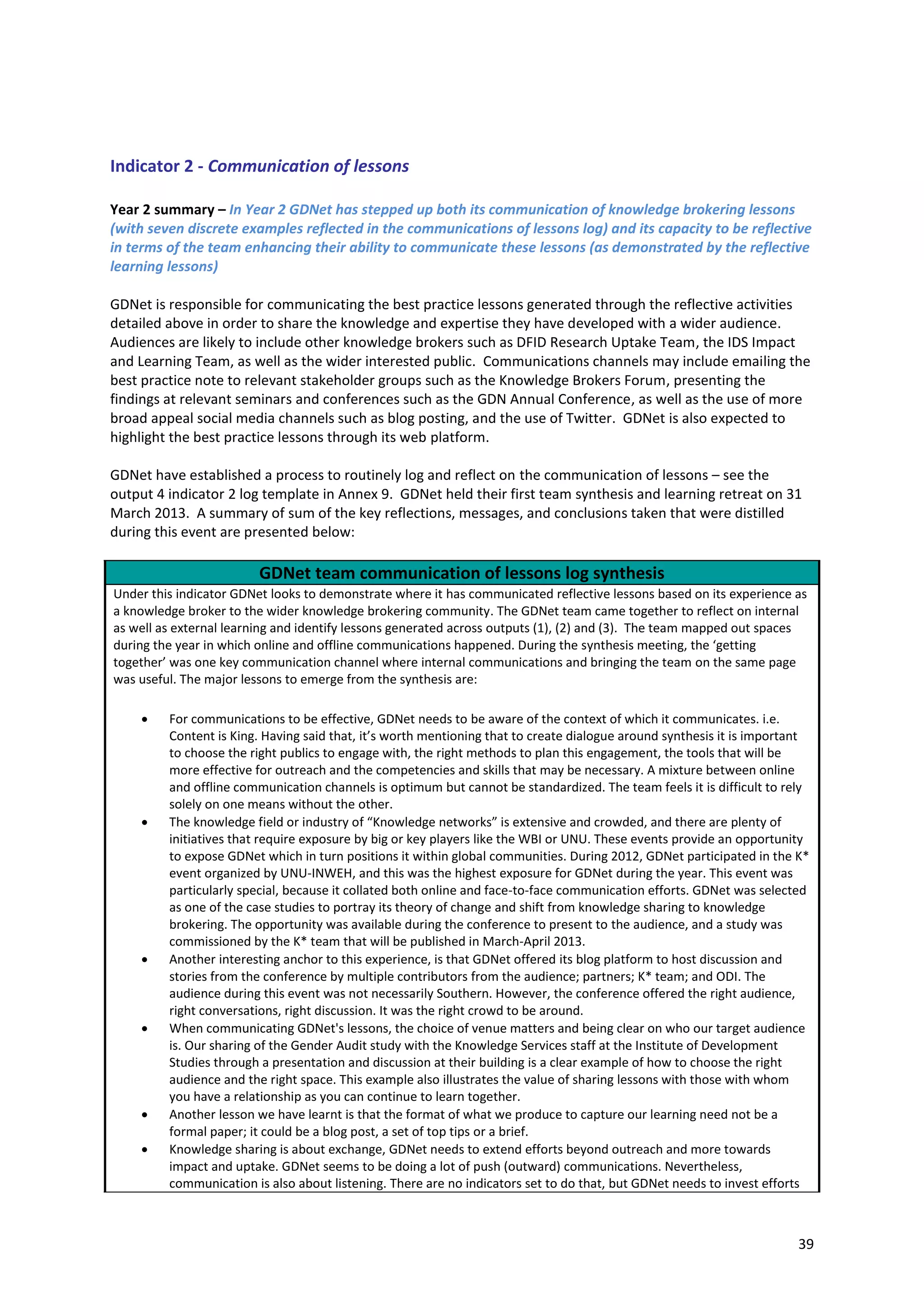 39
Indicator 2 - Communication of lessons
Year 2 summary – In Year 2 GDNet has stepped up both its communication of knowledge brokering lessons
(with seven discrete examples reflected in the communications of lessons log) and its capacity to be reflective
in terms of the team enhancing their ability to communicate these lessons (as demonstrated by the reflective
learning lessons)
GDNet is responsible for communicating the best practice lessons generated through the reflective activities
detailed above in order to share the knowledge and expertise they have developed with a wider audience.
Audiences are likely to include other knowledge brokers such as DFID Research Uptake Team, the IDS Impact
and Learning Team, as well as the wider interested public. Communications channels may include emailing the
best practice note to relevant stakeholder groups such as the Knowledge Brokers Forum, presenting the
findings at relevant seminars and conferences such as the GDN Annual Conference, as well as the use of more
broad appeal social media channels such as blog posting, and the use of Twitter. GDNet is also expected to
highlight the best practice lessons through its web platform.
GDNet have established a process to routinely log and reflect on the communication of lessons – see the
output 4 indicator 2 log template in Annex 9. GDNet held their first team synthesis and learning retreat on 31
March 2013. A summary of sum of the key reflections, messages, and conclusions taken that were distilled
during this event are presented below:
GDNet team communication of lessons log synthesis
Under this indicator GDNet looks to demonstrate where it has communicated reflective lessons based on its experience as
a knowledge broker to the wider knowledge brokering community. The GDNet team came together to reflect on internal
as well as external learning and identify lessons generated across outputs (1), (2) and (3). The team mapped out spaces
during the year in which online and offline communications happened. During the synthesis meeting, the ‘getting
together’ was one key communication channel where internal communications and bringing the team on the same page
was useful. The major lessons to emerge from the synthesis are:
 For communications to be effective, GDNet needs to be aware of the context of which it communicates. i.e.
Content is King. Having said that, it’s worth mentioning that to create dialogue around synthesis it is important
to choose the right publics to engage with, the right methods to plan this engagement, the tools that will be
more effective for outreach and the competencies and skills that may be necessary. A mixture between online
and offline communication channels is optimum but cannot be standardized. The team feels it is difficult to rely
solely on one means without the other.
 The knowledge field or industry of “Knowledge networks” is extensive and crowded, and there are plenty of
initiatives that require exposure by big or key players like the WBI or UNU. These events provide an opportunity
to expose GDNet which in turn positions it within global communities. During 2012, GDNet participated in the K*
event organized by UNU-INWEH, and this was the highest exposure for GDNet during the year. This event was
particularly special, because it collated both online and face-to-face communication efforts. GDNet was selected
as one of the case studies to portray its theory of change and shift from knowledge sharing to knowledge
brokering. The opportunity was available during the conference to present to the audience, and a study was
commissioned by the K* team that will be published in March-April 2013.
 Another interesting anchor to this experience, is that GDNet offered its blog platform to host discussion and
stories from the conference by multiple contributors from the audience; partners; K* team; and ODI. The
audience during this event was not necessarily Southern. However, the conference offered the right audience,
right conversations, right discussion. It was the right crowd to be around.
 When communicating GDNet's lessons, the choice of venue matters and being clear on who our target audience
is. Our sharing of the Gender Audit study with the Knowledge Services staff at the Institute of Development
Studies through a presentation and discussion at their building is a clear example of how to choose the right
audience and the right space. This example also illustrates the value of sharing lessons with those with whom
you have a relationship as you can continue to learn together.
 Another lesson we have learnt is that the format of what we produce to capture our learning need not be a
formal paper; it could be a blog post, a set of top tips or a brief.
 Knowledge sharing is about exchange, GDNet needs to extend efforts beyond outreach and more towards
impact and uptake. GDNet seems to be doing a lot of push (outward) communications. Nevertheless,
communication is also about listening. There are no indicators set to do that, but GDNet needs to invest efforts
 