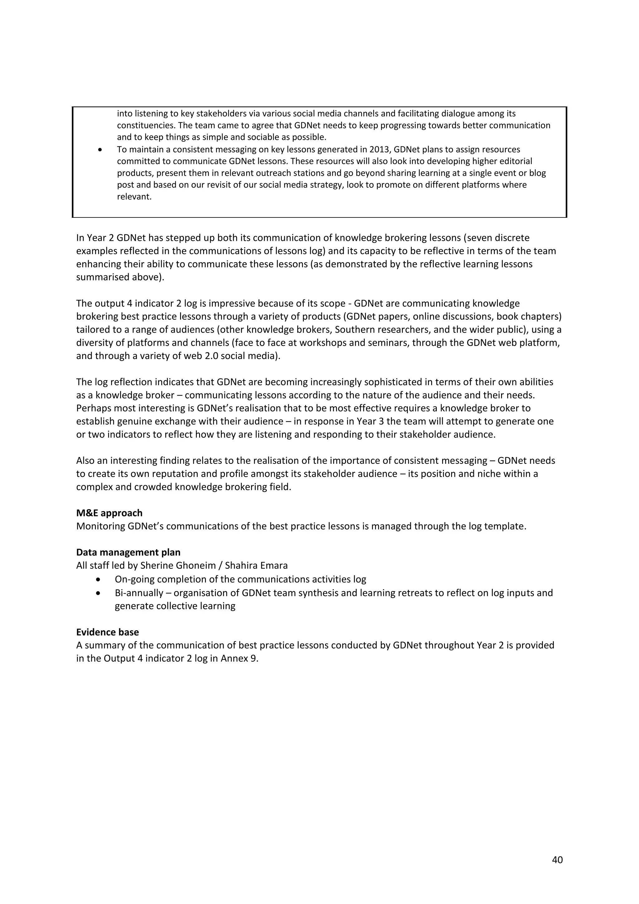 40
into listening to key stakeholders via various social media channels and facilitating dialogue among its
constituencies. The team came to agree that GDNet needs to keep progressing towards better communication
and to keep things as simple and sociable as possible.
 To maintain a consistent messaging on key lessons generated in 2013, GDNet plans to assign resources
committed to communicate GDNet lessons. These resources will also look into developing higher editorial
products, present them in relevant outreach stations and go beyond sharing learning at a single event or blog
post and based on our revisit of our social media strategy, look to promote on different platforms where
relevant.
In Year 2 GDNet has stepped up both its communication of knowledge brokering lessons (seven discrete
examples reflected in the communications of lessons log) and its capacity to be reflective in terms of the team
enhancing their ability to communicate these lessons (as demonstrated by the reflective learning lessons
summarised above).
The output 4 indicator 2 log is impressive because of its scope - GDNet are communicating knowledge
brokering best practice lessons through a variety of products (GDNet papers, online discussions, book chapters)
tailored to a range of audiences (other knowledge brokers, Southern researchers, and the wider public), using a
diversity of platforms and channels (face to face at workshops and seminars, through the GDNet web platform,
and through a variety of web 2.0 social media).
The log reflection indicates that GDNet are becoming increasingly sophisticated in terms of their own abilities
as a knowledge broker – communicating lessons according to the nature of the audience and their needs.
Perhaps most interesting is GDNet’s realisation that to be most effective requires a knowledge broker to
establish genuine exchange with their audience – in response in Year 3 the team will attempt to generate one
or two indicators to reflect how they are listening and responding to their stakeholder audience.
Also an interesting finding relates to the realisation of the importance of consistent messaging – GDNet needs
to create its own reputation and profile amongst its stakeholder audience – its position and niche within a
complex and crowded knowledge brokering field.
M&E approach
Monitoring GDNet’s communications of the best practice lessons is managed through the log template.
Data management plan
All staff led by Sherine Ghoneim / Shahira Emara
 On-going completion of the communications activities log
 Bi-annually – organisation of GDNet team synthesis and learning retreats to reflect on log inputs and
generate collective learning
Evidence base
A summary of the communication of best practice lessons conducted by GDNet throughout Year 2 is provided
in the Output 4 indicator 2 log in Annex 9.
 
