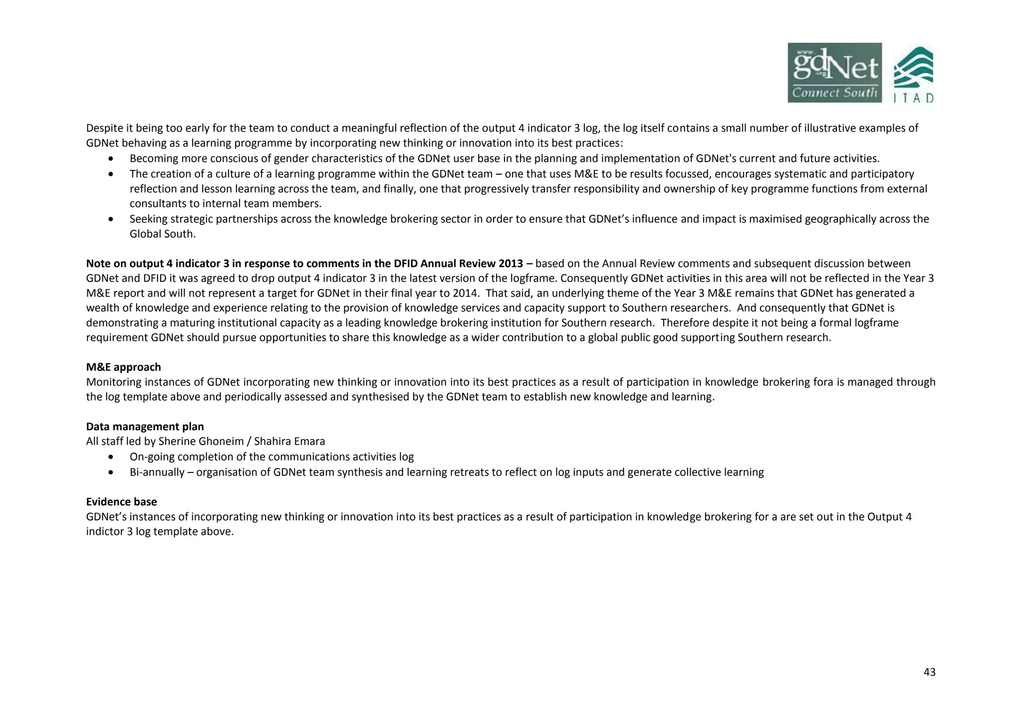 43
Despite it being too early for the team to conduct a meaningful reflection of the output 4 indicator 3 log, the log itself contains a small number of illustrative examples of
GDNet behaving as a learning programme by incorporating new thinking or innovation into its best practices:
 Becoming more conscious of gender characteristics of the GDNet user base in the planning and implementation of GDNet's current and future activities.
 The creation of a culture of a learning programme within the GDNet team – one that uses M&E to be results focussed, encourages systematic and participatory
reflection and lesson learning across the team, and finally, one that progressively transfer responsibility and ownership of key programme functions from external
consultants to internal team members.
 Seeking strategic partnerships across the knowledge brokering sector in order to ensure that GDNet’s influence and impact is maximised geographically across the
Global South.
Note on output 4 indicator 3 in response to comments in the DFID Annual Review 2013 – based on the Annual Review comments and subsequent discussion between
GDNet and DFID it was agreed to drop output 4 indicator 3 in the latest version of the logframe. Consequently GDNet activities in this area will not be reflected in the Year 3
M&E report and will not represent a target for GDNet in their final year to 2014. That said, an underlying theme of the Year 3 M&E remains that GDNet has generated a
wealth of knowledge and experience relating to the provision of knowledge services and capacity support to Southern researchers. And consequently that GDNet is
demonstrating a maturing institutional capacity as a leading knowledge brokering institution for Southern research. Therefore despite it not being a formal logframe
requirement GDNet should pursue opportunities to share this knowledge as a wider contribution to a global public good supporting Southern research.
M&E approach
Monitoring instances of GDNet incorporating new thinking or innovation into its best practices as a result of participation in knowledge brokering fora is managed through
the log template above and periodically assessed and synthesised by the GDNet team to establish new knowledge and learning.
Data management plan
All staff led by Sherine Ghoneim / Shahira Emara
 On-going completion of the communications activities log
 Bi-annually – organisation of GDNet team synthesis and learning retreats to reflect on log inputs and generate collective learning
Evidence base
GDNet’s instances of incorporating new thinking or innovation into its best practices as a result of participation in knowledge brokering for a are set out in the Output 4
indictor 3 log template above.
 