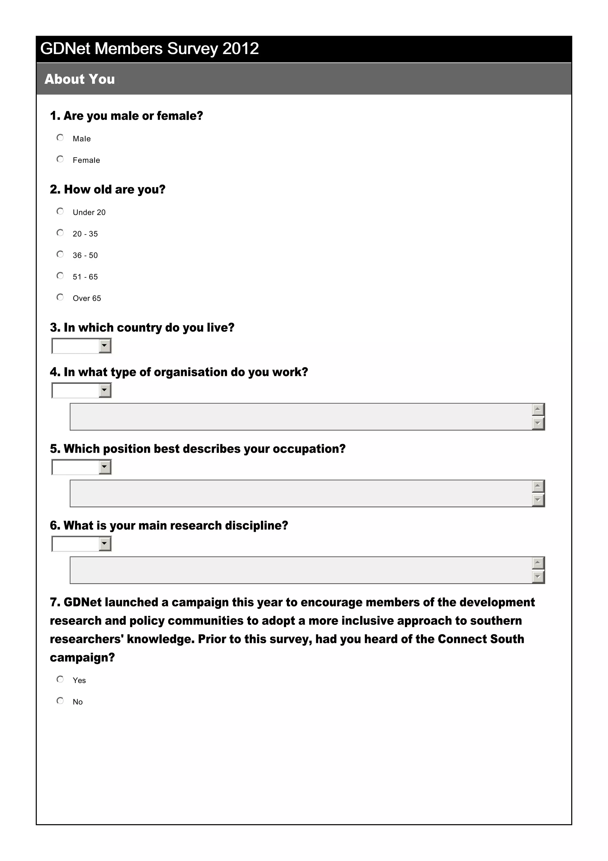 GDNet Members Survey 2012GDNet Members Survey 2012GDNet Members Survey 2012GDNet Members Survey 2012
1. Are you male or female?
2. How old are you?
3. In which country do you live?
 
4. In what type of organisation do you work?
 
 
5. Which position best describes your occupation?
 
 
6. What is your main research discipline?
 
 
7. GDNet launched a campaign this year to encourage members of the development
research and policy communities to adopt a more inclusive approach to southern
researchers' knowledge. Prior to this survey, had you heard of the Connect South
campaign?
 
About You
6
6
55
66
6
55
66
6
55
66
 
Male
 
nmlkj
Female
 
nmlkj
Under 20
 
nmlkj
20 ­ 35
 
nmlkj
36 ­ 50
 
nmlkj
51 ­ 65
 
nmlkj
Over 65
 
nmlkj
Yes
 
nmlkj
No
 
nmlkj
Other 
 