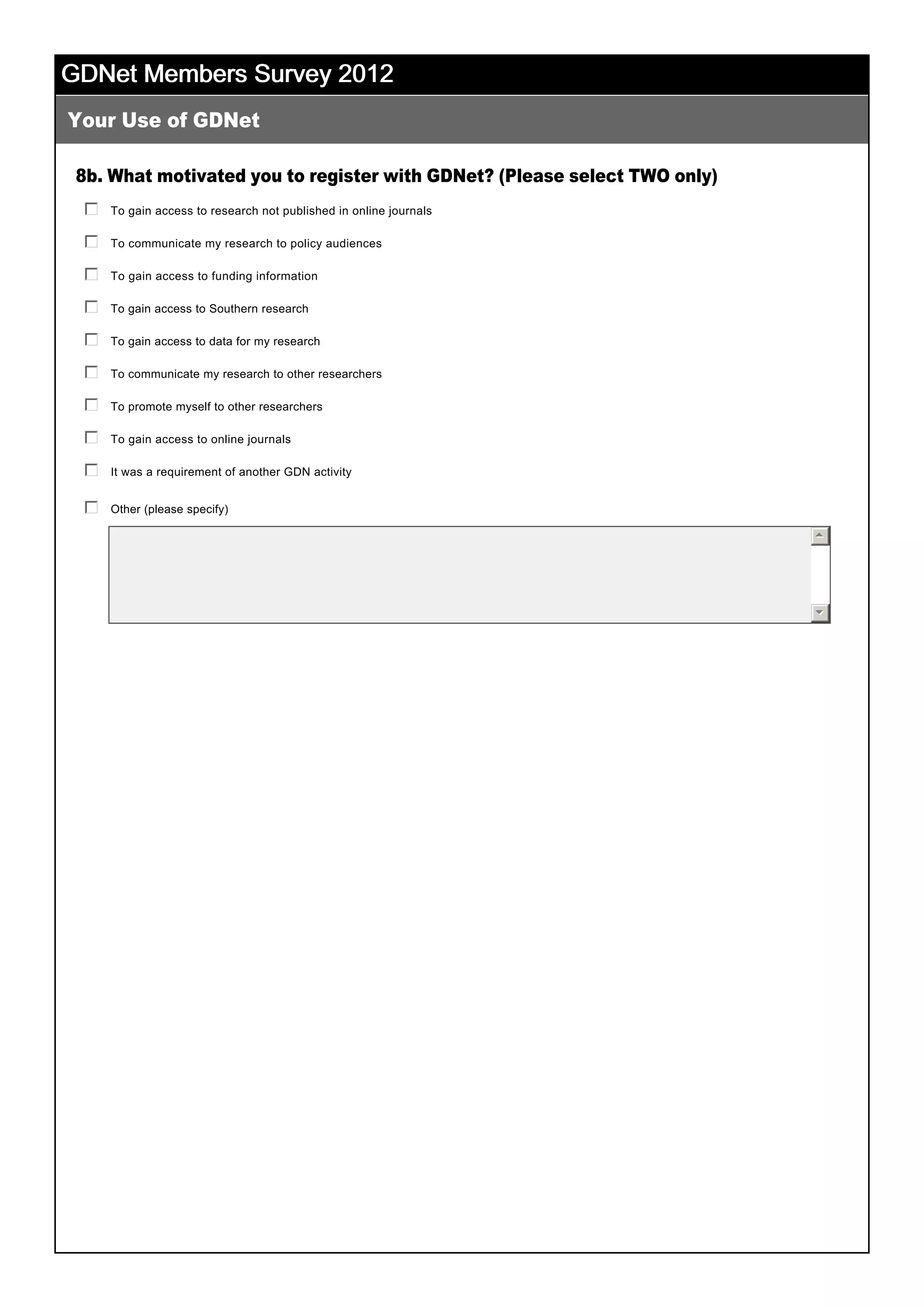 GDNet Members Survey 2012GDNet Members Survey 2012GDNet Members Survey 2012GDNet Members Survey 2012
8b. What motivated you to register with GDNet? (Please select TWO only)
 
Your Use of GDNet
 
To gain access to research not published in online journals
 
gfedc
To communicate my research to policy audiences
 
gfedc
To gain access to funding information
 
gfedc
To gain access to Southern research
 
gfedc
To gain access to data for my research
 
gfedc
To communicate my research to other researchers
 
gfedc
To promote myself to other researchers
 
gfedc
To gain access to online journals
 
gfedc
It was a requirement of another GDN activity
 
gfedc
Other (please specify)
 
 
gfedc
55
66
 