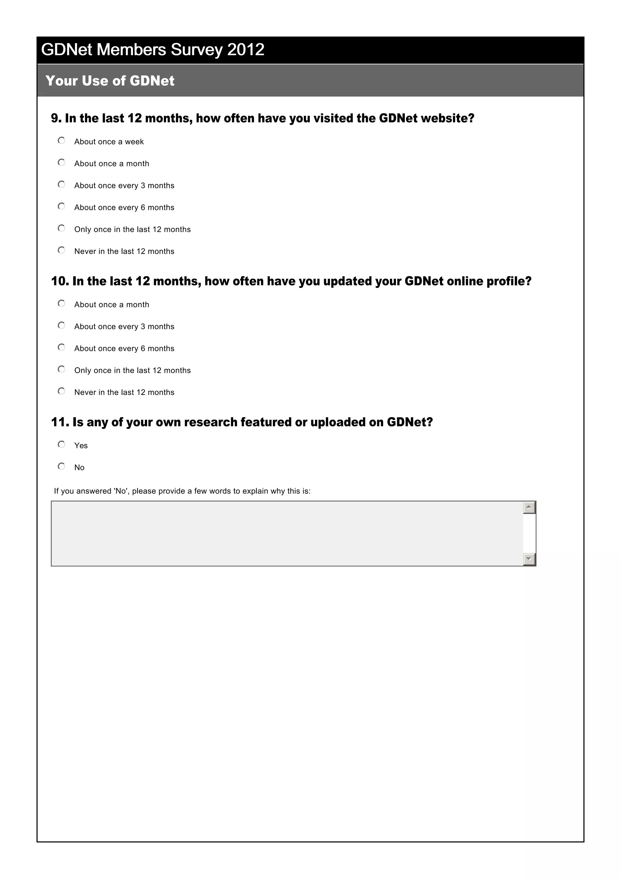 GDNet Members Survey 2012GDNet Members Survey 2012GDNet Members Survey 2012GDNet Members Survey 2012
9. In the last 12 months, how often have you visited the GDNet website?
10. In the last 12 months, how often have you updated your GDNet online profile?
11. Is any of your own research featured or uploaded on GDNet?
 
Your Use of GDNet
 
About once a week
 
nmlkj
About once a month
 
nmlkj
About once every 3 months
 
nmlkj
About once every 6 months
 
nmlkj
Only once in the last 12 months
 
nmlkj
Never in the last 12 months
 
nmlkj
About once a month
 
nmlkj
About once every 3 months
 
nmlkj
About once every 6 months
 
nmlkj
Only once in the last 12 months
 
nmlkj
Never in the last 12 months
 
nmlkj
Yes
 
nmlkj
No
 
nmlkj
If you answered 'No', please provide a few words to explain why this is: 
55
66
 