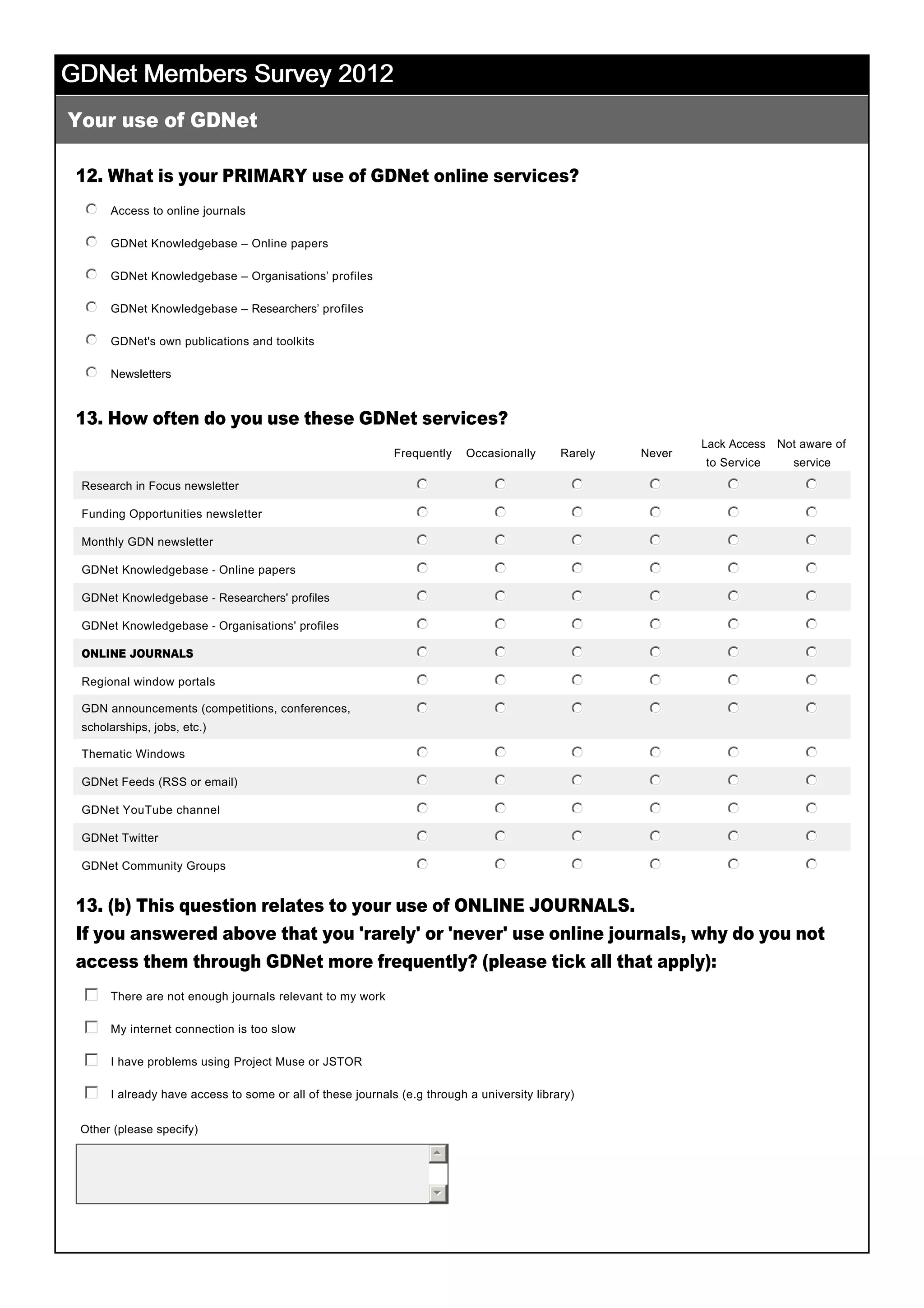 GDNet Members Survey 2012GDNet Members Survey 2012GDNet Members Survey 2012GDNet Members Survey 2012
12. What is your PRIMARY use of GDNet online services?
13. How often do you use these GDNet services?
13. (b) This question relates to your use of ONLINE JOURNALS.
If you answered above that you 'rarely' or 'never' use online journals, why do you not
access them through GDNet more frequently? (please tick all that apply):
 
Your use of GDNet
Frequently Occasionally Rarely Never
Lack Access 
to Service
Not aware of 
service
Research in Focus newsletter nmlkj nmlkj nmlkj nmlkj nmlkj nmlkj
Funding Opportunities newsletter nmlkj nmlkj nmlkj nmlkj nmlkj nmlkj
Monthly GDN newsletter nmlkj nmlkj nmlkj nmlkj nmlkj nmlkj
GDNet Knowledgebase ­ Online papers nmlkj nmlkj nmlkj nmlkj nmlkj nmlkj
GDNet Knowledgebase ­ Researchers' profiles nmlkj nmlkj nmlkj nmlkj nmlkj nmlkj
GDNet Knowledgebase ­ Organisations' profiles nmlkj nmlkj nmlkj nmlkj nmlkj nmlkj
ONLINE JOURNALS nmlkj nmlkj nmlkj nmlkj nmlkj nmlkj
Regional window portals nmlkj nmlkj nmlkj nmlkj nmlkj nmlkj
GDN announcements (competitions, conferences, 
scholarships, jobs, etc.)
nmlkj nmlkj nmlkj nmlkj nmlkj nmlkj
Thematic Windows nmlkj nmlkj nmlkj nmlkj nmlkj nmlkj
GDNet Feeds (RSS or email) nmlkj nmlkj nmlkj nmlkj nmlkj nmlkj
GDNet YouTube channel nmlkj nmlkj nmlkj nmlkj nmlkj nmlkj
GDNet Twitter nmlkj nmlkj nmlkj nmlkj nmlkj nmlkj
GDNet Community Groups nmlkj nmlkj nmlkj nmlkj nmlkj nmlkj
Access to online journals
 
nmlkj
GDNet Knowledgebase – Online papers
 
nmlkj
GDNet Knowledgebase – Organisations’ profiles
 
nmlkj
GDNet Knowledgebase – Researchers’ profiles
 
nmlkj
GDNet's own publications and toolkits
 
nmlkj
Newsletters
 
nmlkj
There are not enough journals relevant to my work
 
gfedc
My internet connection is too slow
 
gfedc
I have problems using Project Muse or JSTOR
 
gfedc
I already have access to some or all of these journals (e.g through a university library)
 
gfedc
Other (please specify) 
55
66
 