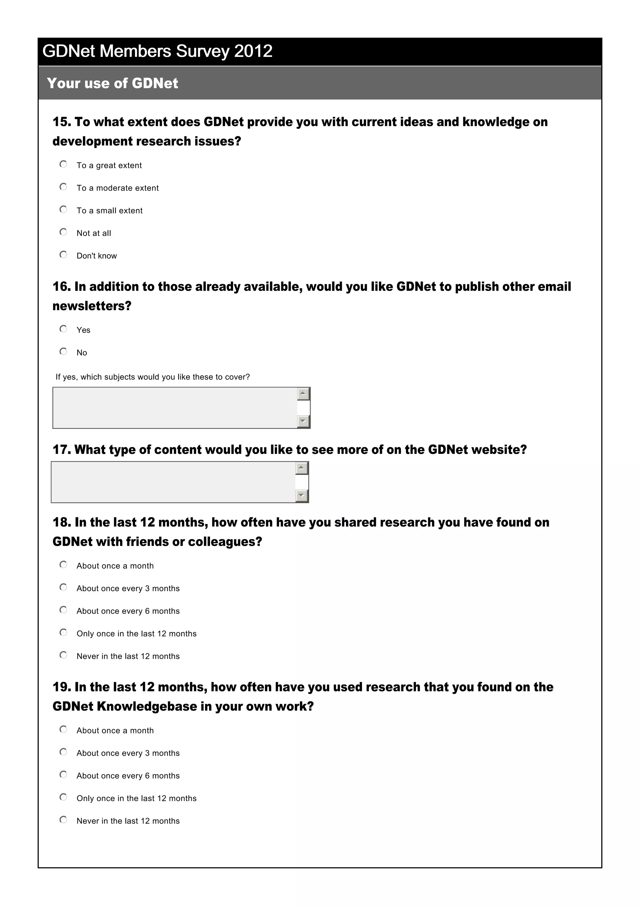 GDNet Members Survey 2012GDNet Members Survey 2012GDNet Members Survey 2012GDNet Members Survey 2012
15. To what extent does GDNet provide you with current ideas and knowledge on
development research issues?
16. In addition to those already available, would you like GDNet to publish other email
newsletters?
17. What type of content would you like to see more of on the GDNet website?
 
18. In the last 12 months, how often have you shared research you have found on
GDNet with friends or colleagues?
19. In the last 12 months, how often have you used research that you found on the
GDNet Knowledgebase in your own work?
 
Your use of GDNet
55
66
To a great extent
 
nmlkj
To a moderate extent
 
nmlkj
To a small extent
 
nmlkj
Not at all
 
nmlkj
Don't know
 
nmlkj
Yes
 
nmlkj
No
 
nmlkj
If yes, which subjects would you like these to cover? 
55
66
About once a month
 
nmlkj
About once every 3 months
 
nmlkj
About once every 6 months
 
nmlkj
Only once in the last 12 months
 
nmlkj
Never in the last 12 months
 
nmlkj
About once a month
 
nmlkj
About once every 3 months
 
nmlkj
About once every 6 months
 
nmlkj
Only once in the last 12 months
 
nmlkj
Never in the last 12 months
 
nmlkj
 