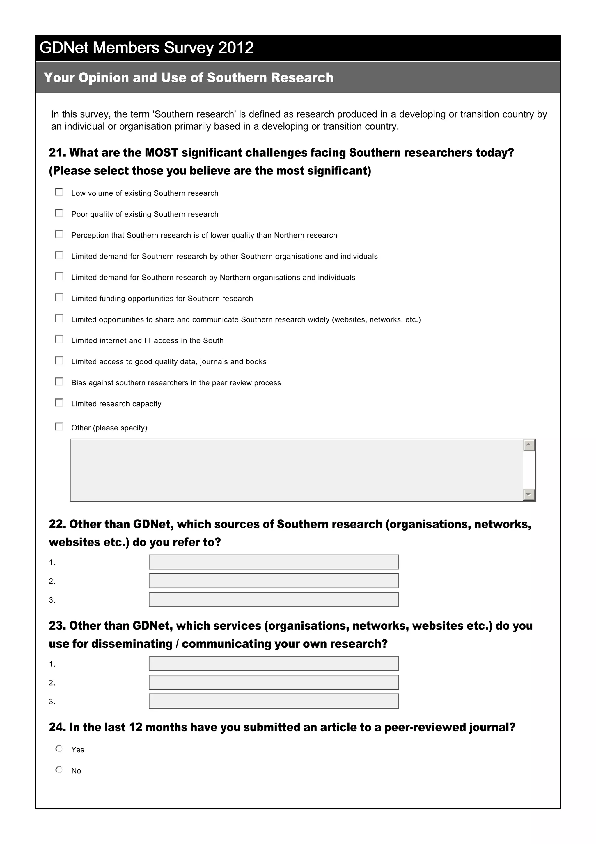 GDNet Members Survey 2012GDNet Members Survey 2012GDNet Members Survey 2012GDNet Members Survey 2012
In this survey, the term 'Southern research' is defined as research produced in a developing or transition country by 
an individual or organisation primarily based in a developing or transition country. 
21. What are the MOST significant challenges facing Southern researchers today?
(Please select those you believe are the most significant)
22. Other than GDNet, which sources of Southern research (organisations, networks,
websites etc.) do you refer to?
23. Other than GDNet, which services (organisations, networks, websites etc.) do you
use for disseminating / communicating your own research?
24. In the last 12 months have you submitted an article to a peer­reviewed journal?
 
Your Opinion and Use of Southern Research
1.
2.
3.
1.
2.
3.
Low volume of existing Southern research
 
gfedc
Poor quality of existing Southern research
 
gfedc
Perception that Southern research is of lower quality than Northern research
 
gfedc
Limited demand for Southern research by other Southern organisations and individuals
 
gfedc
Limited demand for Southern research by Northern organisations and individuals
 
gfedc
Limited funding opportunities for Southern research
 
gfedc
Limited opportunities to share and communicate Southern research widely (websites, networks, etc.)
 
gfedc
Limited internet and IT access in the South
 
gfedc
Limited access to good quality data, journals and books
 
gfedc
Bias against southern researchers in the peer review process
 
gfedc
Limited research capacity
 
gfedc
Other (please specify)
 
 
gfedc
55
66
Yes
 
nmlkj
No
 
nmlkj
 