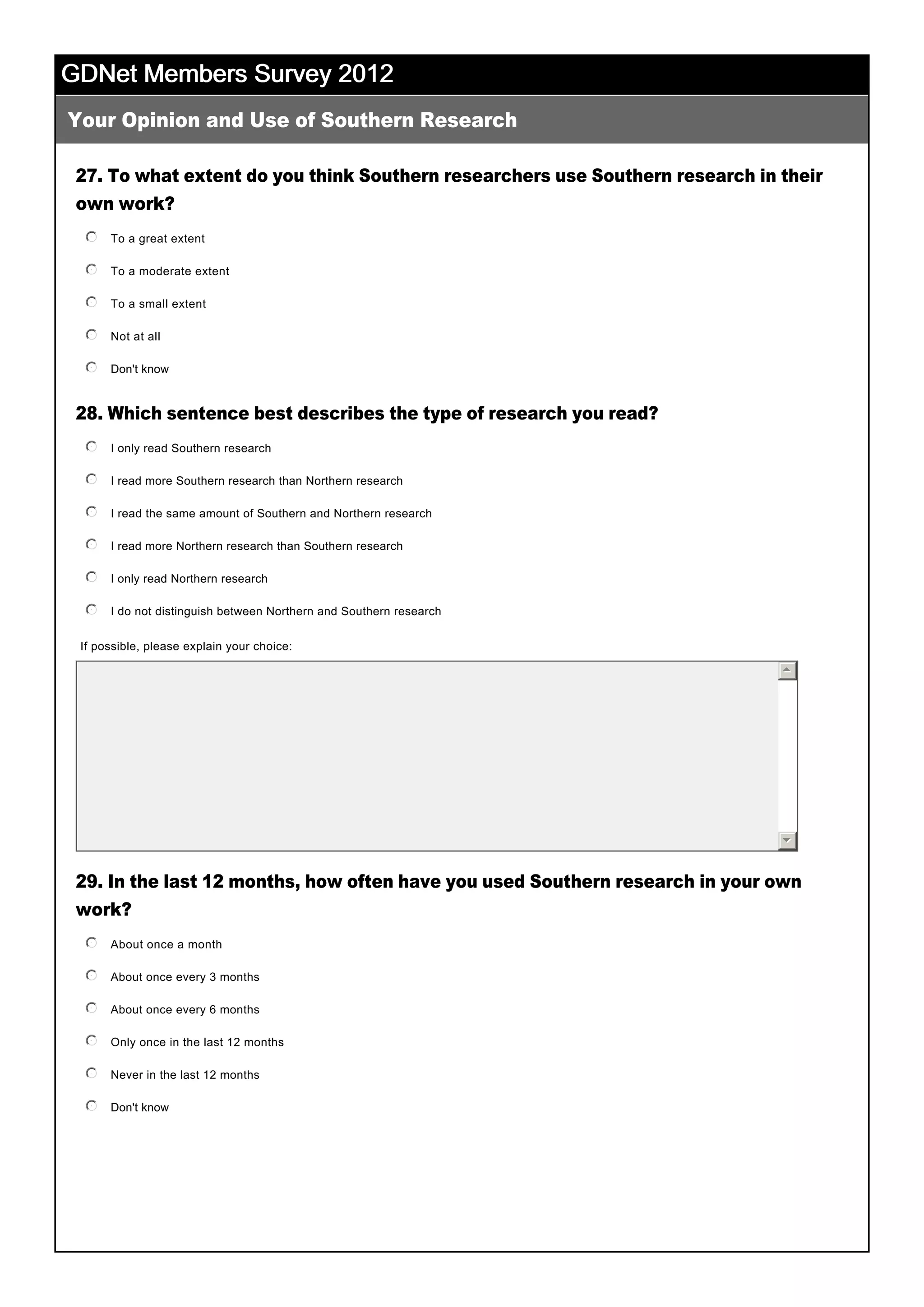 GDNet Members Survey 2012GDNet Members Survey 2012GDNet Members Survey 2012GDNet Members Survey 2012
27. To what extent do you think Southern researchers use Southern research in their
own work?
28. Which sentence best describes the type of research you read?
29. In the last 12 months, how often have you used Southern research in your own
work?
 
Your Opinion and Use of Southern Research
To a great extent
 
nmlkj
To a moderate extent
 
nmlkj
To a small extent
 
nmlkj
Not at all
 
nmlkj
Don't know
 
nmlkj
I only read Southern research
 
nmlkj
I read more Southern research than Northern research
 
nmlkj
I read the same amount of Southern and Northern research
 
nmlkj
I read more Northern research than Southern research
 
nmlkj
I only read Northern research
 
nmlkj
I do not distinguish between Northern and Southern research
 
nmlkj
If possible, please explain your choice: 
55
66
About once a month
 
nmlkj
About once every 3 months
 
nmlkj
About once every 6 months
 
nmlkj
Only once in the last 12 months
 
nmlkj
Never in the last 12 months
 
nmlkj
Don't know
 
nmlkj
 