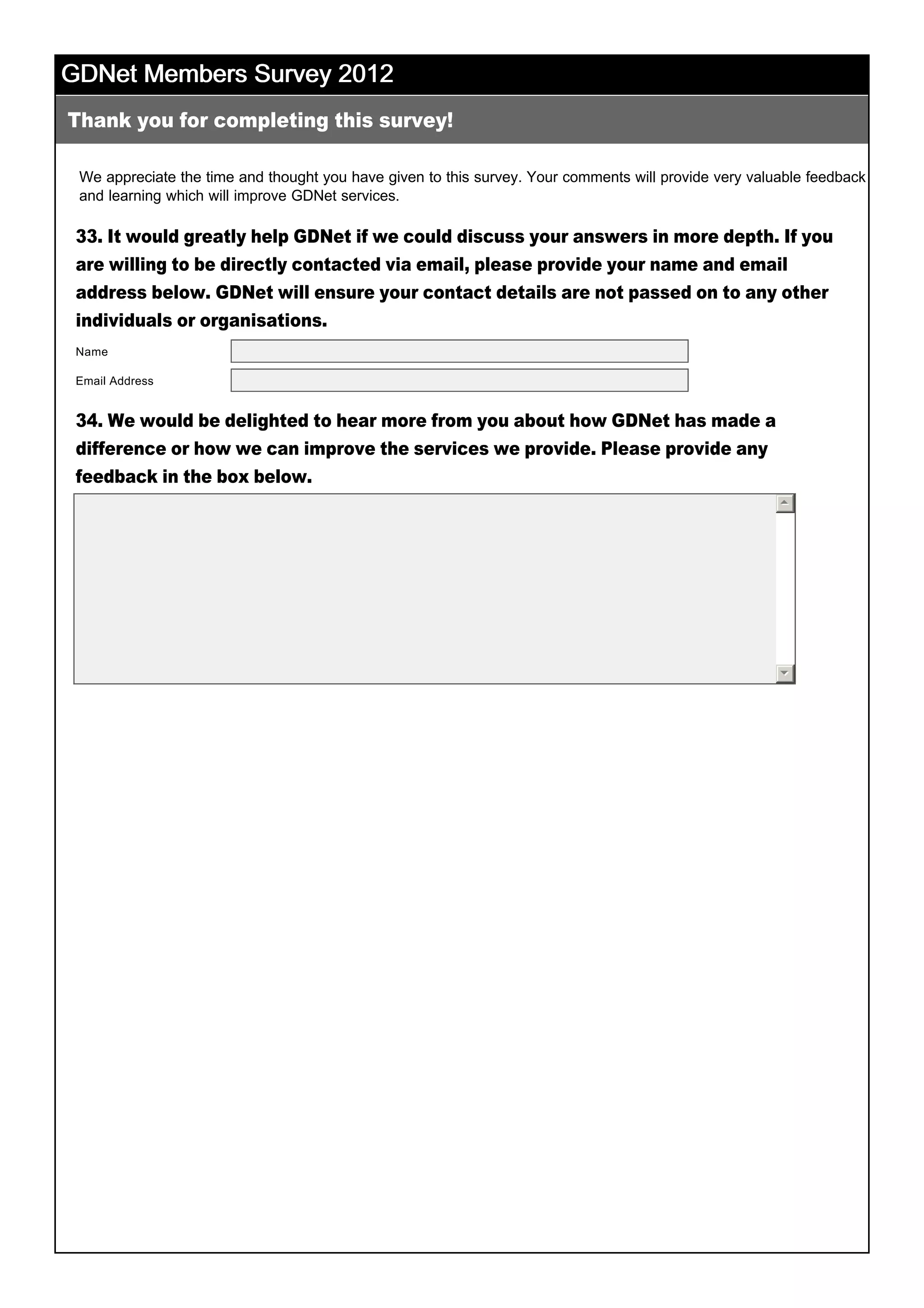 GDNet Members Survey 2012GDNet Members Survey 2012GDNet Members Survey 2012GDNet Members Survey 2012
We appreciate the time and thought you have given to this survey. Your comments will provide very valuable feedback 
and learning which will improve GDNet services.  
33. It would greatly help GDNet if we could discuss your answers in more depth. If you
are willing to be directly contacted via email, please provide your name and email
address below. GDNet will ensure your contact details are not passed on to any other
individuals or organisations.
34. We would be delighted to hear more from you about how GDNet has made a
difference or how we can improve the services we provide. Please provide any
feedback in the box below.
 
 
Thank you for completing this survey!
Name
Email Address
55
66
 