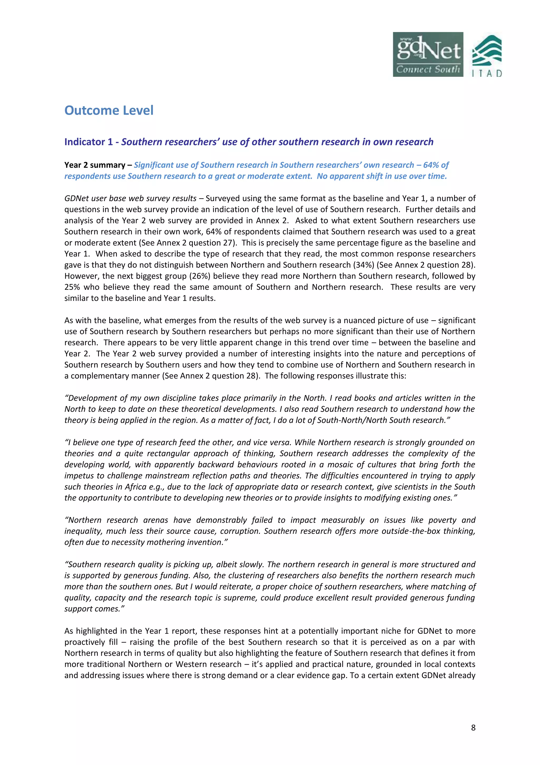 8
Outcome Level
Indicator 1 - Southern researchers’ use of other southern research in own research
Year 2 summary – Significant use of Southern research in Southern researchers’ own research – 64% of
respondents use Southern research to a great or moderate extent. No apparent shift in use over time.
GDNet user base web survey results – Surveyed using the same format as the baseline and Year 1, a number of
questions in the web survey provide an indication of the level of use of Southern research. Further details and
analysis of the Year 2 web survey are provided in Annex 2. Asked to what extent Southern researchers use
Southern research in their own work, 64% of respondents claimed that Southern research was used to a great
or moderate extent (See Annex 2 question 27). This is precisely the same percentage figure as the baseline and
Year 1. When asked to describe the type of research that they read, the most common response researchers
gave is that they do not distinguish between Northern and Southern research (34%) (See Annex 2 question 28).
However, the next biggest group (26%) believe they read more Northern than Southern research, followed by
25% who believe they read the same amount of Southern and Northern research. These results are very
similar to the baseline and Year 1 results.
As with the baseline, what emerges from the results of the web survey is a nuanced picture of use – significant
use of Southern research by Southern researchers but perhaps no more significant than their use of Northern
research. There appears to be very little apparent change in this trend over time – between the baseline and
Year 2. The Year 2 web survey provided a number of interesting insights into the nature and perceptions of
Southern research by Southern users and how they tend to combine use of Northern and Southern research in
a complementary manner (See Annex 2 question 28). The following responses illustrate this:
“Development of my own discipline takes place primarily in the North. I read books and articles written in the
North to keep to date on these theoretical developments. I also read Southern research to understand how the
theory is being applied in the region. As a matter of fact, I do a lot of South-North/North South research.”
“I believe one type of research feed the other, and vice versa. While Northern research is strongly grounded on
theories and a quite rectangular approach of thinking, Southern research addresses the complexity of the
developing world, with apparently backward behaviours rooted in a mosaic of cultures that bring forth the
impetus to challenge mainstream reflection paths and theories. The difficulties encountered in trying to apply
such theories in Africa e.g., due to the lack of appropriate data or research context, give scientists in the South
the opportunity to contribute to developing new theories or to provide insights to modifying existing ones.”
“Northern research arenas have demonstrably failed to impact measurably on issues like poverty and
inequality, much less their source cause, corruption. Southern research offers more outside-the-box thinking,
often due to necessity mothering invention.”
“Southern research quality is picking up, albeit slowly. The northern research in general is more structured and
is supported by generous funding. Also, the clustering of researchers also benefits the northern research much
more than the southern ones. But I would reiterate, a proper choice of southern researchers, where matching of
quality, capacity and the research topic is supreme, could produce excellent result provided generous funding
support comes.”
As highlighted in the Year 1 report, these responses hint at a potentially important niche for GDNet to more
proactively fill – raising the profile of the best Southern research so that it is perceived as on a par with
Northern research in terms of quality but also highlighting the feature of Southern research that defines it from
more traditional Northern or Western research – it’s applied and practical nature, grounded in local contexts
and addressing issues where there is strong demand or a clear evidence gap. To a certain extent GDNet already
 