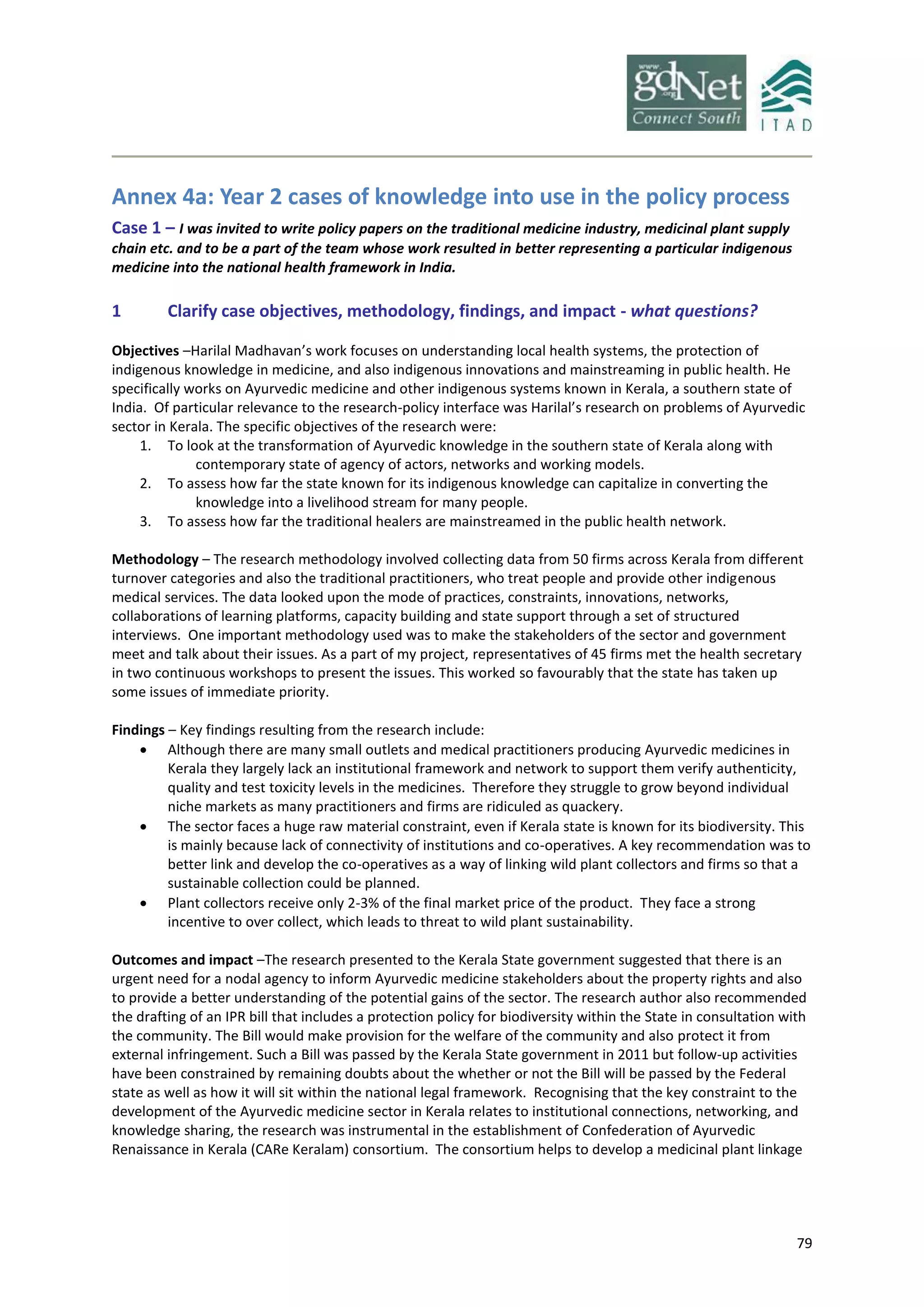 79
Annex 4a: Year 2 cases of knowledge into use in the policy process
Case 1 – I was invited to write policy papers on the traditional medicine industry, medicinal plant supply
chain etc. and to be a part of the team whose work resulted in better representing a particular indigenous
medicine into the national health framework in India.
1 Clarify case objectives, methodology, findings, and impact - what questions?
Objectives –Harilal Madhavan’s work focuses on understanding local health systems, the protection of
indigenous knowledge in medicine, and also indigenous innovations and mainstreaming in public health. He
specifically works on Ayurvedic medicine and other indigenous systems known in Kerala, a southern state of
India. Of particular relevance to the research-policy interface was Harilal’s research on problems of Ayurvedic
sector in Kerala. The specific objectives of the research were:
1. To look at the transformation of Ayurvedic knowledge in the southern state of Kerala along with
contemporary state of agency of actors, networks and working models.
2. To assess how far the state known for its indigenous knowledge can capitalize in converting the
knowledge into a livelihood stream for many people.
3. To assess how far the traditional healers are mainstreamed in the public health network.
Methodology – The research methodology involved collecting data from 50 firms across Kerala from different
turnover categories and also the traditional practitioners, who treat people and provide other indigenous
medical services. The data looked upon the mode of practices, constraints, innovations, networks,
collaborations of learning platforms, capacity building and state support through a set of structured
interviews. One important methodology used was to make the stakeholders of the sector and government
meet and talk about their issues. As a part of my project, representatives of 45 firms met the health secretary
in two continuous workshops to present the issues. This worked so favourably that the state has taken up
some issues of immediate priority.
Findings – Key findings resulting from the research include:
 Although there are many small outlets and medical practitioners producing Ayurvedic medicines in
Kerala they largely lack an institutional framework and network to support them verify authenticity,
quality and test toxicity levels in the medicines. Therefore they struggle to grow beyond individual
niche markets as many practitioners and firms are ridiculed as quackery.
 The sector faces a huge raw material constraint, even if Kerala state is known for its biodiversity. This
is mainly because lack of connectivity of institutions and co-operatives. A key recommendation was to
better link and develop the co-operatives as a way of linking wild plant collectors and firms so that a
sustainable collection could be planned.
 Plant collectors receive only 2-3% of the final market price of the product. They face a strong
incentive to over collect, which leads to threat to wild plant sustainability.
Outcomes and impact –The research presented to the Kerala State government suggested that there is an
urgent need for a nodal agency to inform Ayurvedic medicine stakeholders about the property rights and also
to provide a better understanding of the potential gains of the sector. The research author also recommended
the drafting of an IPR bill that includes a protection policy for biodiversity within the State in consultation with
the community. The Bill would make provision for the welfare of the community and also protect it from
external infringement. Such a Bill was passed by the Kerala State government in 2011 but follow-up activities
have been constrained by remaining doubts about the whether or not the Bill will be passed by the Federal
state as well as how it will sit within the national legal framework. Recognising that the key constraint to the
development of the Ayurvedic medicine sector in Kerala relates to institutional connections, networking, and
knowledge sharing, the research was instrumental in the establishment of Confederation of Ayurvedic
Renaissance in Kerala (CARe Keralam) consortium. The consortium helps to develop a medicinal plant linkage
 