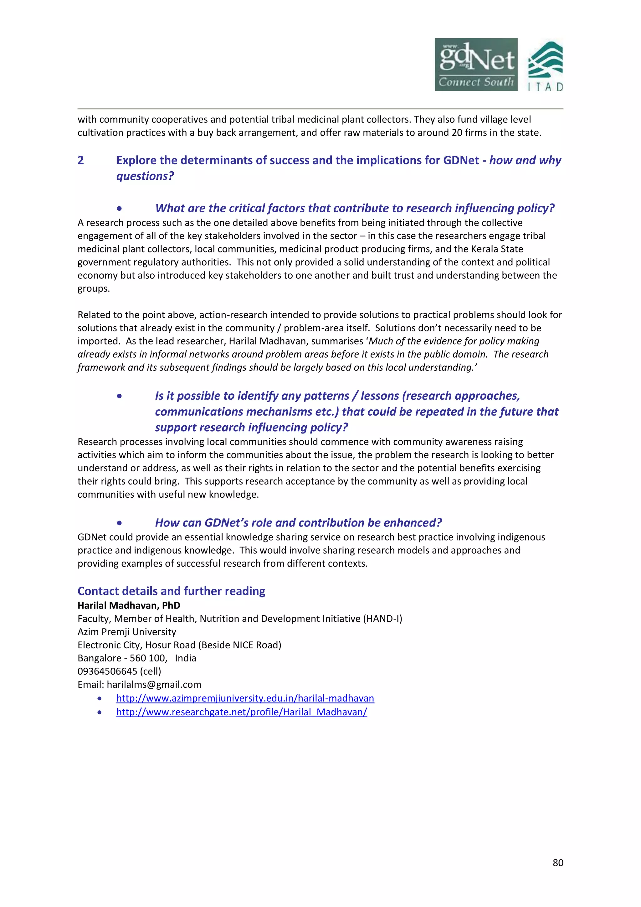 80
with community cooperatives and potential tribal medicinal plant collectors. They also fund village level
cultivation practices with a buy back arrangement, and offer raw materials to around 20 firms in the state.
2 Explore the determinants of success and the implications for GDNet - how and why
questions?
 What are the critical factors that contribute to research influencing policy?
A research process such as the one detailed above benefits from being initiated through the collective
engagement of all of the key stakeholders involved in the sector – in this case the researchers engage tribal
medicinal plant collectors, local communities, medicinal product producing firms, and the Kerala State
government regulatory authorities. This not only provided a solid understanding of the context and political
economy but also introduced key stakeholders to one another and built trust and understanding between the
groups.
Related to the point above, action-research intended to provide solutions to practical problems should look for
solutions that already exist in the community / problem-area itself. Solutions don’t necessarily need to be
imported. As the lead researcher, Harilal Madhavan, summarises ‘Much of the evidence for policy making
already exists in informal networks around problem areas before it exists in the public domain. The research
framework and its subsequent findings should be largely based on this local understanding.’
 Is it possible to identify any patterns / lessons (research approaches,
communications mechanisms etc.) that could be repeated in the future that
support research influencing policy?
Research processes involving local communities should commence with community awareness raising
activities which aim to inform the communities about the issue, the problem the research is looking to better
understand or address, as well as their rights in relation to the sector and the potential benefits exercising
their rights could bring. This supports research acceptance by the community as well as providing local
communities with useful new knowledge.
 How can GDNet’s role and contribution be enhanced?
GDNet could provide an essential knowledge sharing service on research best practice involving indigenous
practice and indigenous knowledge. This would involve sharing research models and approaches and
providing examples of successful research from different contexts.
Contact details and further reading
Harilal Madhavan, PhD
Faculty, Member of Health, Nutrition and Development Initiative (HAND-I)
Azim Premji University
Electronic City, Hosur Road (Beside NICE Road)
Bangalore - 560 100, India
09364506645 (cell)
Email: harilalms@gmail.com
 http://www.azimpremjiuniversity.edu.in/harilal-madhavan
 http://www.researchgate.net/profile/Harilal_Madhavan/
 