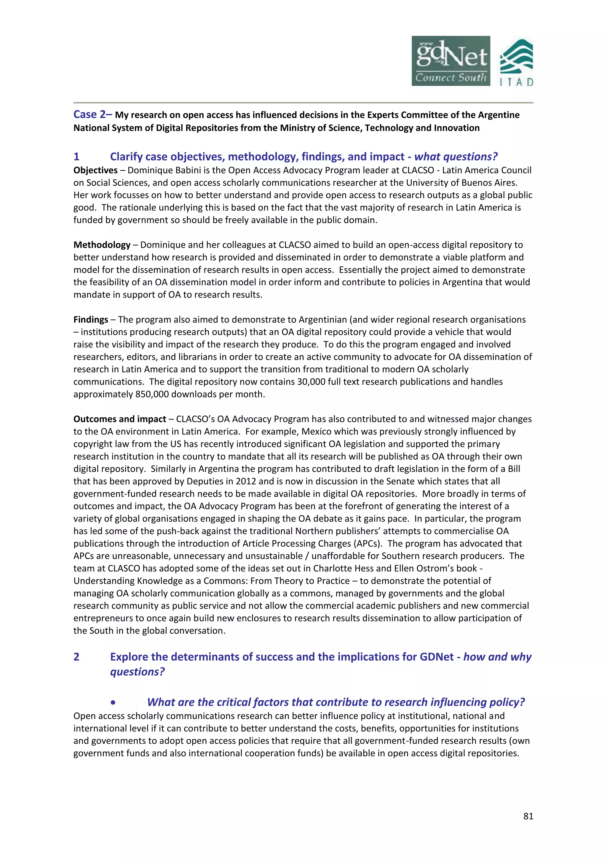 81
Case 2– My research on open access has influenced decisions in the Experts Committee of the Argentine
National System of Digital Repositories from the Ministry of Science, Technology and Innovation
1 Clarify case objectives, methodology, findings, and impact - what questions?
Objectives – Dominique Babini is the Open Access Advocacy Program leader at CLACSO - Latin America Council
on Social Sciences, and open access scholarly communications researcher at the University of Buenos Aires.
Her work focusses on how to better understand and provide open access to research outputs as a global public
good. The rationale underlying this is based on the fact that the vast majority of research in Latin America is
funded by government so should be freely available in the public domain.
Methodology – Dominique and her colleagues at CLACSO aimed to build an open-access digital repository to
better understand how research is provided and disseminated in order to demonstrate a viable platform and
model for the dissemination of research results in open access. Essentially the project aimed to demonstrate
the feasibility of an OA dissemination model in order inform and contribute to policies in Argentina that would
mandate in support of OA to research results.
Findings – The program also aimed to demonstrate to Argentinian (and wider regional research organisations
– institutions producing research outputs) that an OA digital repository could provide a vehicle that would
raise the visibility and impact of the research they produce. To do this the program engaged and involved
researchers, editors, and librarians in order to create an active community to advocate for OA dissemination of
research in Latin America and to support the transition from traditional to modern OA scholarly
communications. The digital repository now contains 30,000 full text research publications and handles
approximately 850,000 downloads per month.
Outcomes and impact – CLACSO’s OA Advocacy Program has also contributed to and witnessed major changes
to the OA environment in Latin America. For example, Mexico which was previously strongly influenced by
copyright law from the US has recently introduced significant OA legislation and supported the primary
research institution in the country to mandate that all its research will be published as OA through their own
digital repository. Similarly in Argentina the program has contributed to draft legislation in the form of a Bill
that has been approved by Deputies in 2012 and is now in discussion in the Senate which states that all
government-funded research needs to be made available in digital OA repositories. More broadly in terms of
outcomes and impact, the OA Advocacy Program has been at the forefront of generating the interest of a
variety of global organisations engaged in shaping the OA debate as it gains pace. In particular, the program
has led some of the push-back against the traditional Northern publishers’ attempts to commercialise OA
publications through the introduction of Article Processing Charges (APCs). The program has advocated that
APCs are unreasonable, unnecessary and unsustainable / unaffordable for Southern research producers. The
team at CLASCO has adopted some of the ideas set out in Charlotte Hess and Ellen Ostrom’s book -
Understanding Knowledge as a Commons: From Theory to Practice – to demonstrate the potential of
managing OA scholarly communication globally as a commons, managed by governments and the global
research community as public service and not allow the commercial academic publishers and new commercial
entrepreneurs to once again build new enclosures to research results dissemination to allow participation of
the South in the global conversation.
2 Explore the determinants of success and the implications for GDNet - how and why
questions?
 What are the critical factors that contribute to research influencing policy?
Open access scholarly communications research can better influence policy at institutional, national and
international level if it can contribute to better understand the costs, benefits, opportunities for institutions
and governments to adopt open access policies that require that all government-funded research results (own
government funds and also international cooperation funds) be available in open access digital repositories.
 