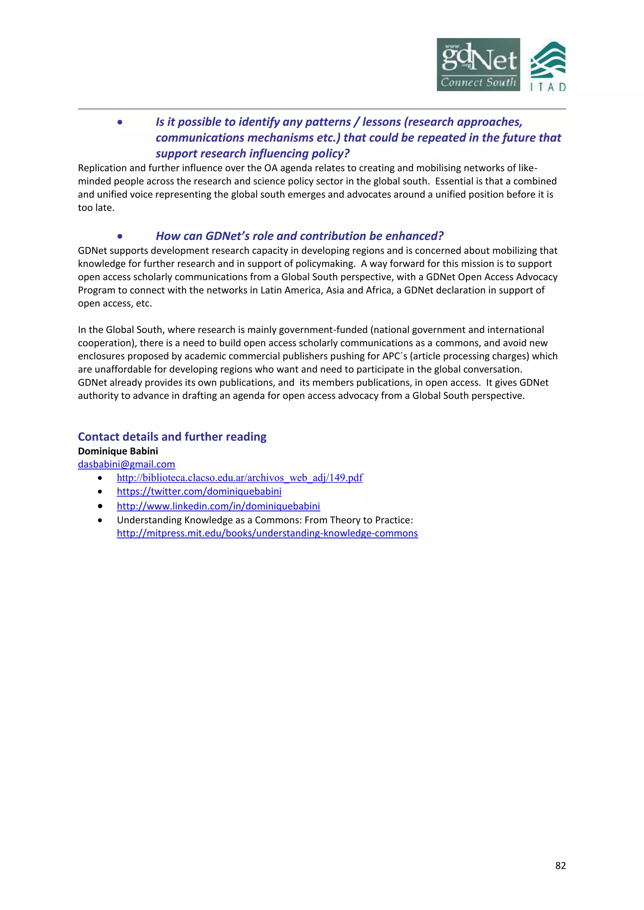 82
 Is it possible to identify any patterns / lessons (research approaches,
communications mechanisms etc.) that could be repeated in the future that
support research influencing policy?
Replication and further influence over the OA agenda relates to creating and mobilising networks of like-
minded people across the research and science policy sector in the global south. Essential is that a combined
and unified voice representing the global south emerges and advocates around a unified position before it is
too late.
 How can GDNet’s role and contribution be enhanced?
GDNet supports development research capacity in developing regions and is concerned about mobilizing that
knowledge for further research and in support of policymaking. A way forward for this mission is to support
open access scholarly communications from a Global South perspective, with a GDNet Open Access Advocacy
Program to connect with the networks in Latin America, Asia and Africa, a GDNet declaration in support of
open access, etc.
In the Global South, where research is mainly government-funded (national government and international
cooperation), there is a need to build open access scholarly communications as a commons, and avoid new
enclosures proposed by academic commercial publishers pushing for APC´s (article processing charges) which
are unaffordable for developing regions who want and need to participate in the global conversation.
GDNet already provides its own publications, and its members publications, in open access. It gives GDNet
authority to advance in drafting an agenda for open access advocacy from a Global South perspective.
Contact details and further reading
Dominique Babini
dasbabini@gmail.com
 http://biblioteca.clacso.edu.ar/archivos_web_adj/149.pdf
 https://twitter.com/dominiquebabini
 http://www.linkedin.com/in/dominiquebabini
 Understanding Knowledge as a Commons: From Theory to Practice:
http://mitpress.mit.edu/books/understanding-knowledge-commons
 