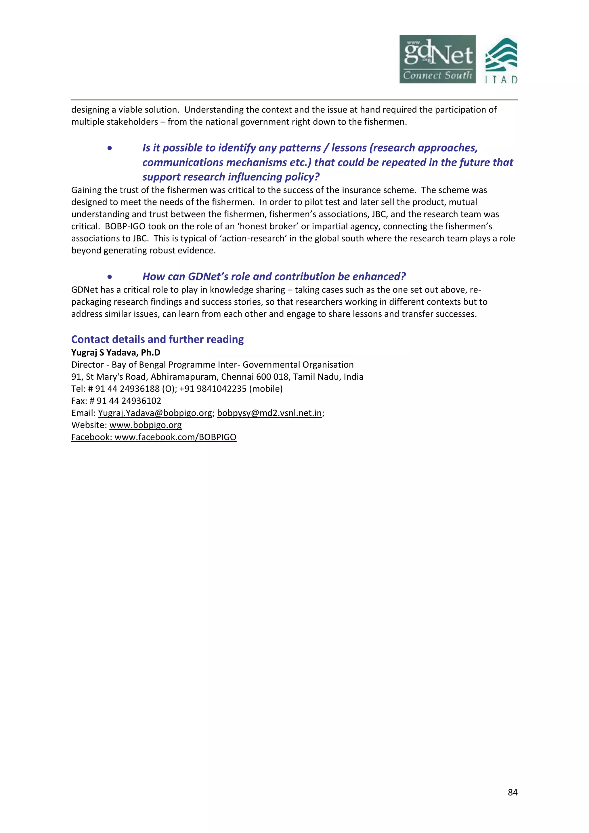 84
designing a viable solution. Understanding the context and the issue at hand required the participation of
multiple stakeholders – from the national government right down to the fishermen.
 Is it possible to identify any patterns / lessons (research approaches,
communications mechanisms etc.) that could be repeated in the future that
support research influencing policy?
Gaining the trust of the fishermen was critical to the success of the insurance scheme. The scheme was
designed to meet the needs of the fishermen. In order to pilot test and later sell the product, mutual
understanding and trust between the fishermen, fishermen’s associations, JBC, and the research team was
critical. BOBP-IGO took on the role of an ‘honest broker’ or impartial agency, connecting the fishermen’s
associations to JBC. This is typical of ‘action-research’ in the global south where the research team plays a role
beyond generating robust evidence.
 How can GDNet’s role and contribution be enhanced?
GDNet has a critical role to play in knowledge sharing – taking cases such as the one set out above, re-
packaging research findings and success stories, so that researchers working in different contexts but to
address similar issues, can learn from each other and engage to share lessons and transfer successes.
Contact details and further reading
Yugraj S Yadava, Ph.D
Director - Bay of Bengal Programme Inter- Governmental Organisation
91, St Mary's Road, Abhiramapuram, Chennai 600 018, Tamil Nadu, India
Tel: # 91 44 24936188 (O); +91 9841042235 (mobile)
Fax: # 91 44 24936102
Email: Yugraj.Yadava@bobpigo.org; bobpysy@md2.vsnl.net.in;
Website: www.bobpigo.org
Facebook: www.facebook.com/BOBPIGO
 