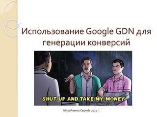 Использование Google GDN для
генерации конверсий
Михайленко Сергей, 2015 г.
 