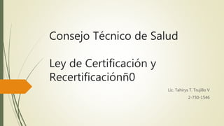 Consejo Técnico de Salud
Ley de Certificación y
Recertificaciónñ0
Lic. Tahírys T. Trujillo V
2-730-1546
 