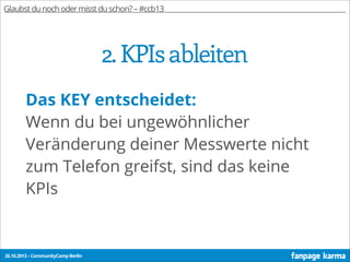 Glaubst du noch oder misst du schon? – #ccb13

2. KPIs ableiten
Das KEY entscheidet:
Wenn du bei ungewöhnlicher
Veränderung deiner Messwerte nicht
zum Telefon greifst, sind das keine
KPIs

26.10.2013 – CommunityCamp Berlin

 