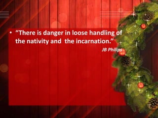 • “There is danger in loose handling of
the nativity and the incarnation.”
JB Philips

 