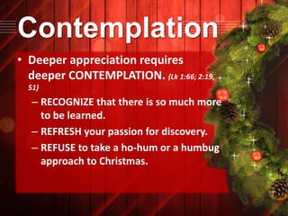 Contemplation
• Deeper appreciation requires
deeper CONTEMPLATION. (Lk 1:66; 2:19,
51)

– RECOGNIZE that there is so much more
to be learned.
– REFRESH your passion for discovery.
– REFUSE to take a ho-hum or a humbug
approach to Christmas.

 