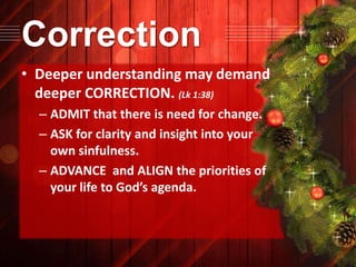 Correction
• Deeper understanding may demand
deeper CORRECTION. (Lk 1:38)
– ADMIT that there is need for change.
– ASK for clarity and insight into your
own sinfulness.
– ADVANCE and ALIGN the priorities of
your life to God’s agenda.

 