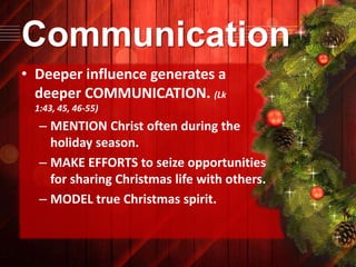 Communication
• Deeper influence generates a
deeper COMMUNICATION. (Lk
1:43, 45, 46-55)

– MENTION Christ often during the
holiday season.
– MAKE EFFORTS to seize opportunities
for sharing Christmas life with others.
– MODEL true Christmas spirit.

 