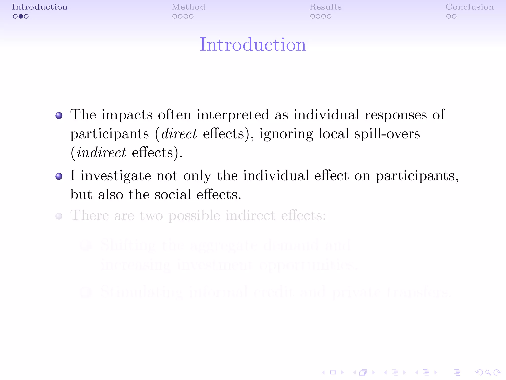 Introduction Method Results Conclusion
Introduction
The impacts often interpreted as individual responses of
participants (direct eﬀects), ignoring local spill-overs
(indirect eﬀects).
I investigate not only the individual eﬀect on participants,
but also the social eﬀects.
There are two possible indirect eﬀects:
1 Shifting the aggregate demand and
increasing investment opportunities.
2 Stimulating informal credit and private transfers.
 