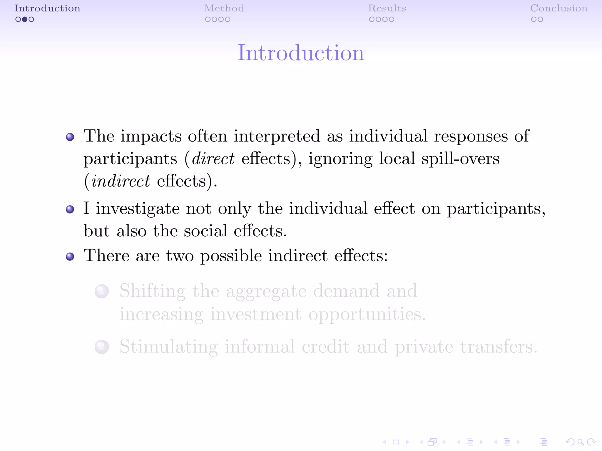 Introduction Method Results Conclusion
Introduction
The impacts often interpreted as individual responses of
participants (direct eﬀects), ignoring local spill-overs
(indirect eﬀects).
I investigate not only the individual eﬀect on participants,
but also the social eﬀects.
There are two possible indirect eﬀects:
1 Shifting the aggregate demand and
increasing investment opportunities.
2 Stimulating informal credit and private transfers.
 