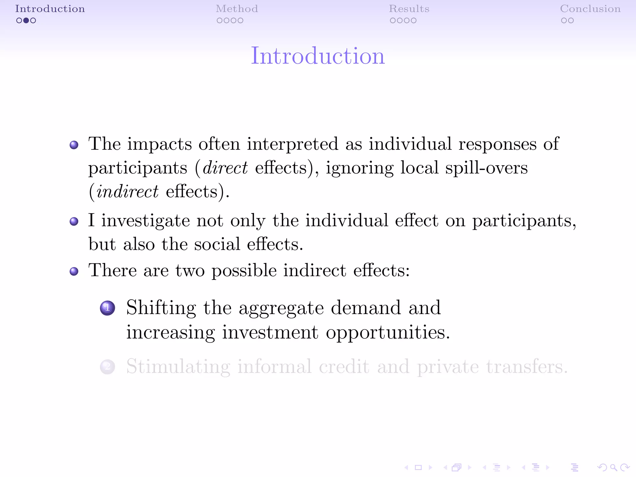 Introduction Method Results Conclusion
Introduction
The impacts often interpreted as individual responses of
participants (direct eﬀects), ignoring local spill-overs
(indirect eﬀects).
I investigate not only the individual eﬀect on participants,
but also the social eﬀects.
There are two possible indirect eﬀects:
1 Shifting the aggregate demand and
increasing investment opportunities.
2 Stimulating informal credit and private transfers.
 