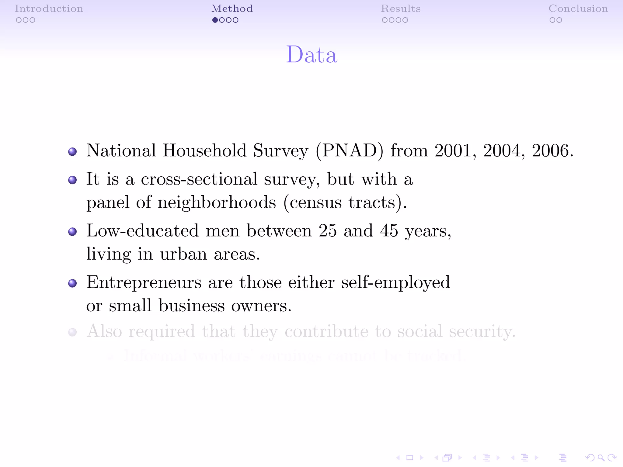 Introduction Method Results Conclusion
Data
National Household Survey (PNAD) from 2001, 2004, 2006.
It is a cross-sectional survey, but with a
panel of neighborhoods (census tracts).
Low-educated men between 25 and 45 years,
living in urban areas.
Entrepreneurs are those either self-employed
or small business owners.
Also required that they contribute to social security.
Informal workers’ earnings cannot be tracked.
 