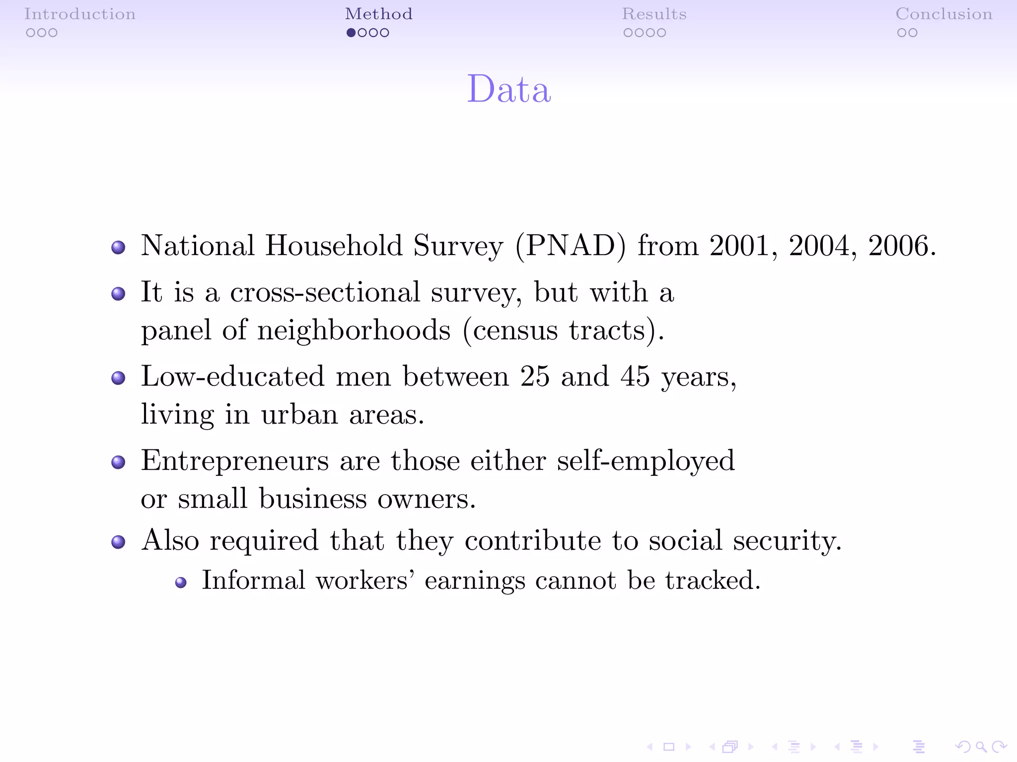 Introduction Method Results Conclusion
Data
National Household Survey (PNAD) from 2001, 2004, 2006.
It is a cross-sectional survey, but with a
panel of neighborhoods (census tracts).
Low-educated men between 25 and 45 years,
living in urban areas.
Entrepreneurs are those either self-employed
or small business owners.
Also required that they contribute to social security.
Informal workers’ earnings cannot be tracked.
 