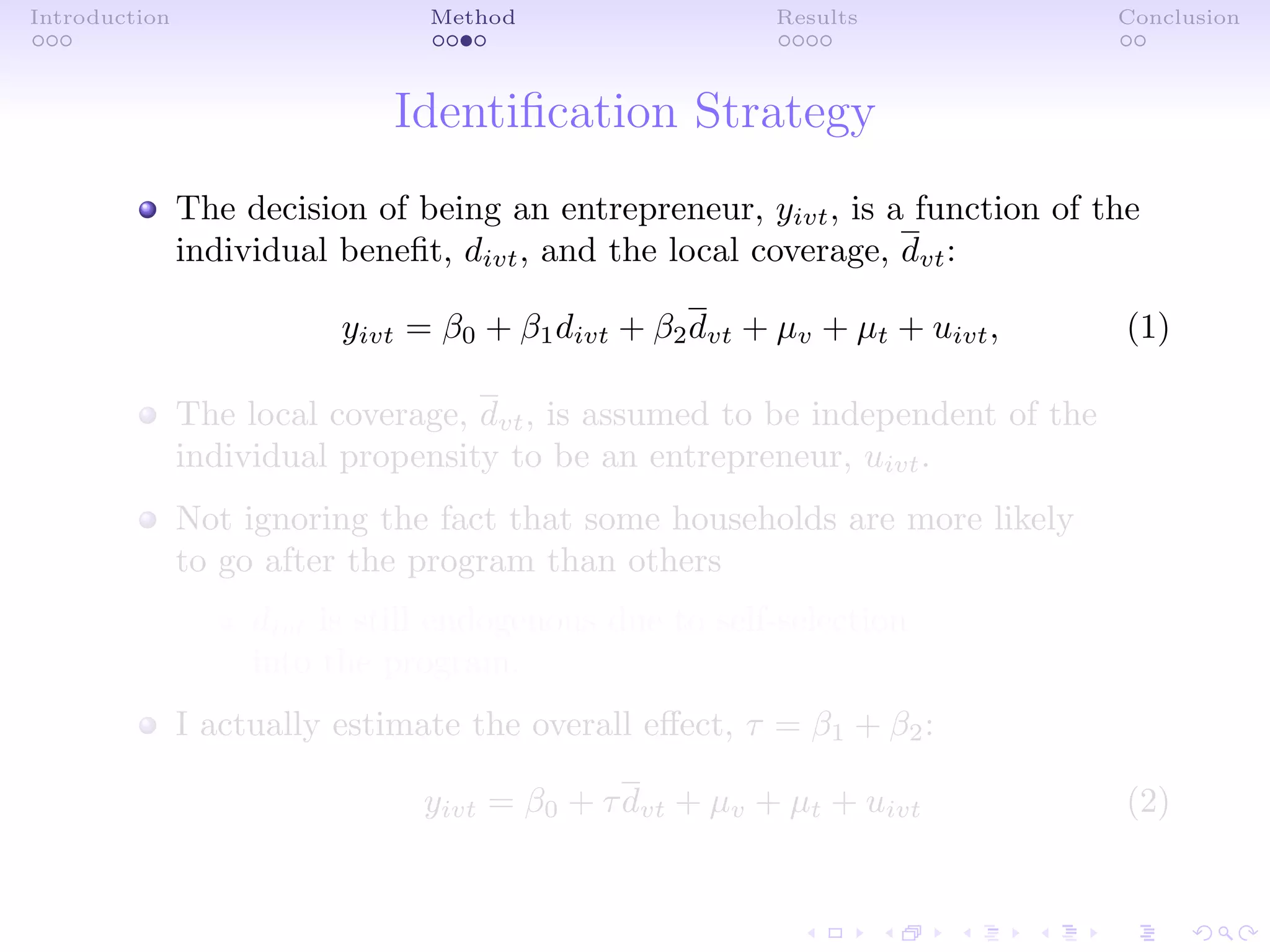 Introduction Method Results Conclusion
Identiﬁcation Strategy
The decision of being an entrepreneur, yivt, is a function of the
individual beneﬁt, divt, and the local coverage, dvt:
yivt = β0 + β1divt + β2dvt + µv + µt + uivt, (1)
The local coverage, dvt, is assumed to be independent of the
individual propensity to be an entrepreneur, uivt.
Not ignoring the fact that some households are more likely
to go after the program than others
divt is still endogenous due to self-selection
into the program.
I actually estimate the overall eﬀect, τ = β1 + β2:
yivt = β0 + τdvt + µv + µt + uivt (2)
 
