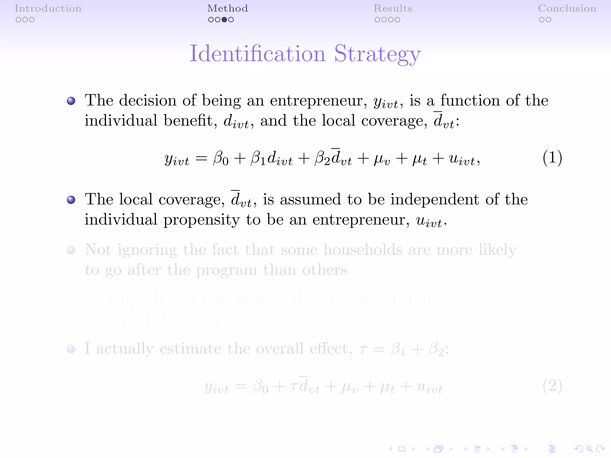 Introduction Method Results Conclusion
Identiﬁcation Strategy
The decision of being an entrepreneur, yivt, is a function of the
individual beneﬁt, divt, and the local coverage, dvt:
yivt = β0 + β1divt + β2dvt + µv + µt + uivt, (1)
The local coverage, dvt, is assumed to be independent of the
individual propensity to be an entrepreneur, uivt.
Not ignoring the fact that some households are more likely
to go after the program than others
divt is still endogenous due to self-selection
into the program.
I actually estimate the overall eﬀect, τ = β1 + β2:
yivt = β0 + τdvt + µv + µt + uivt (2)
 