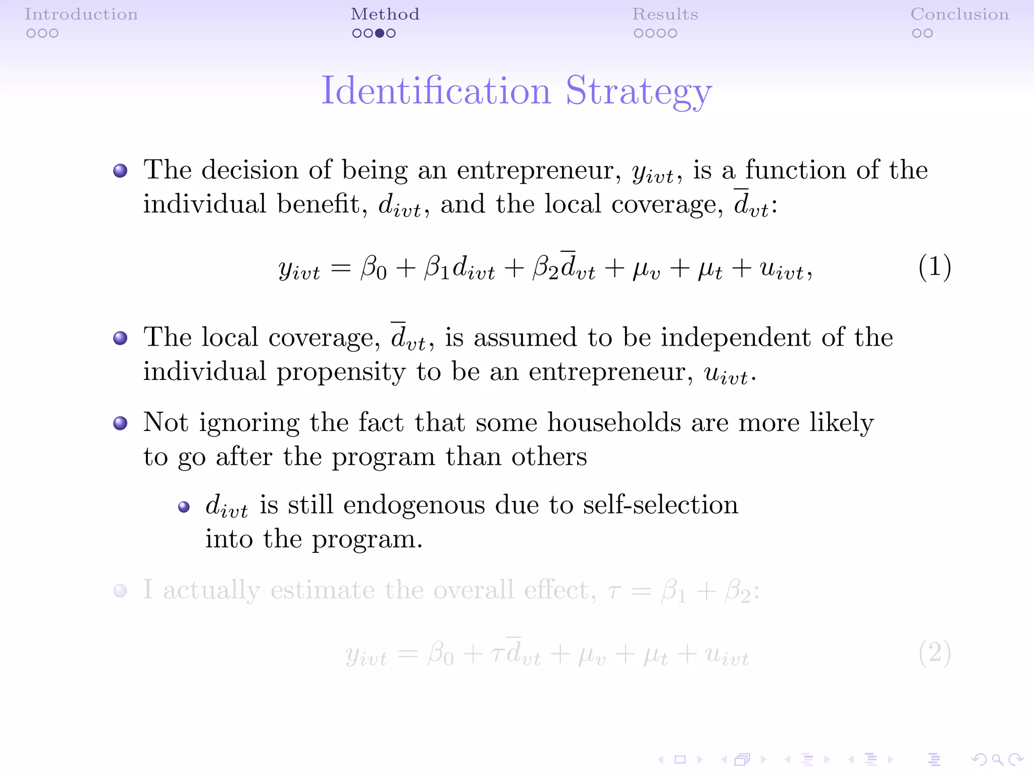 Introduction Method Results Conclusion
Identiﬁcation Strategy
The decision of being an entrepreneur, yivt, is a function of the
individual beneﬁt, divt, and the local coverage, dvt:
yivt = β0 + β1divt + β2dvt + µv + µt + uivt, (1)
The local coverage, dvt, is assumed to be independent of the
individual propensity to be an entrepreneur, uivt.
Not ignoring the fact that some households are more likely
to go after the program than others
divt is still endogenous due to self-selection
into the program.
I actually estimate the overall eﬀect, τ = β1 + β2:
yivt = β0 + τdvt + µv + µt + uivt (2)
 