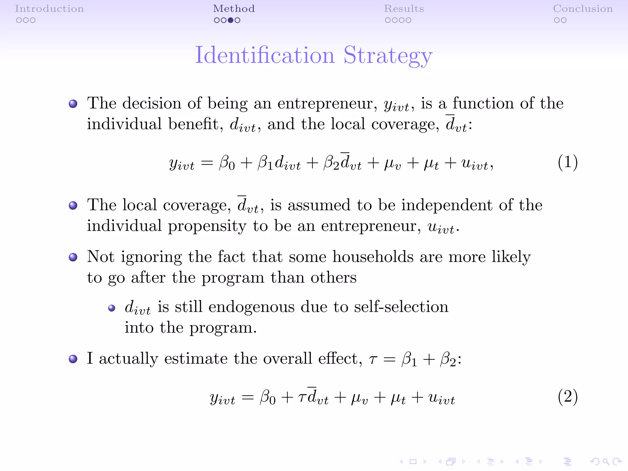 Introduction Method Results Conclusion
Identiﬁcation Strategy
The decision of being an entrepreneur, yivt, is a function of the
individual beneﬁt, divt, and the local coverage, dvt:
yivt = β0 + β1divt + β2dvt + µv + µt + uivt, (1)
The local coverage, dvt, is assumed to be independent of the
individual propensity to be an entrepreneur, uivt.
Not ignoring the fact that some households are more likely
to go after the program than others
divt is still endogenous due to self-selection
into the program.
I actually estimate the overall eﬀect, τ = β1 + β2:
yivt = β0 + τdvt + µv + µt + uivt (2)
 