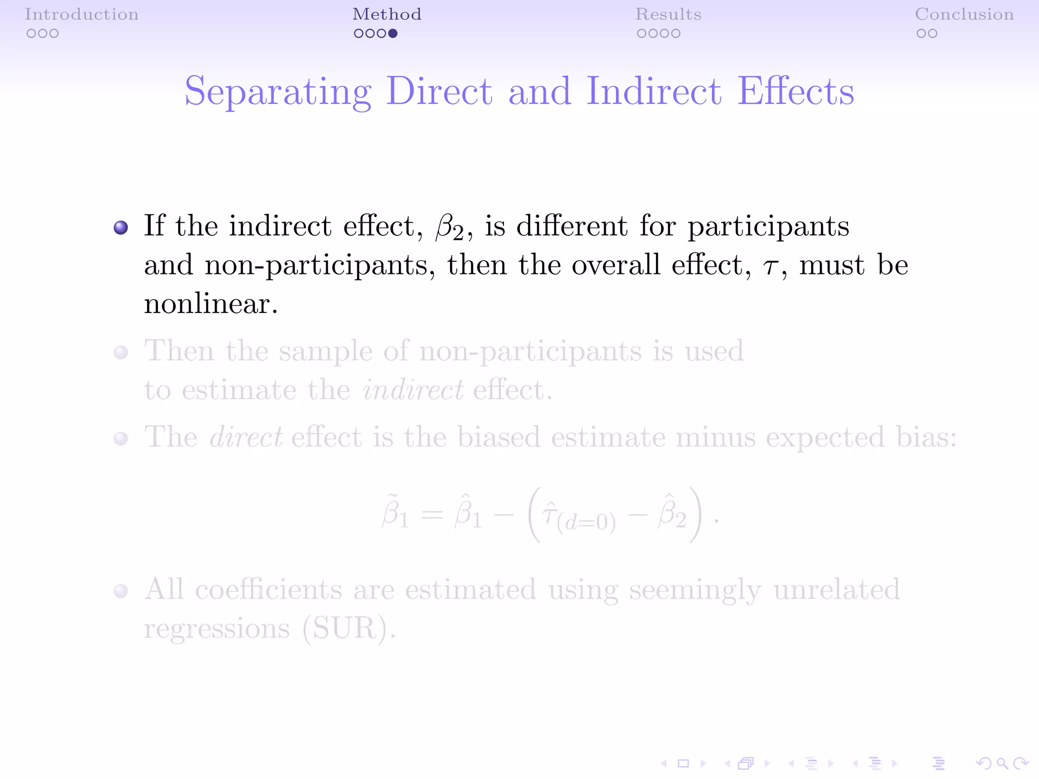 Introduction Method Results Conclusion
Separating Direct and Indirect Eﬀects
If the indirect eﬀect, β2, is diﬀerent for participants
and non-participants, then the overall eﬀect, τ, must be
nonlinear.
Then the sample of non-participants is used
to estimate the indirect eﬀect.
The direct eﬀect is the biased estimate minus expected bias:
˜β1 = ˆβ1 − ˆτ(d=0) − ˆβ2 .
All coeﬃcients are estimated using seemingly unrelated
regressions (SUR).
 