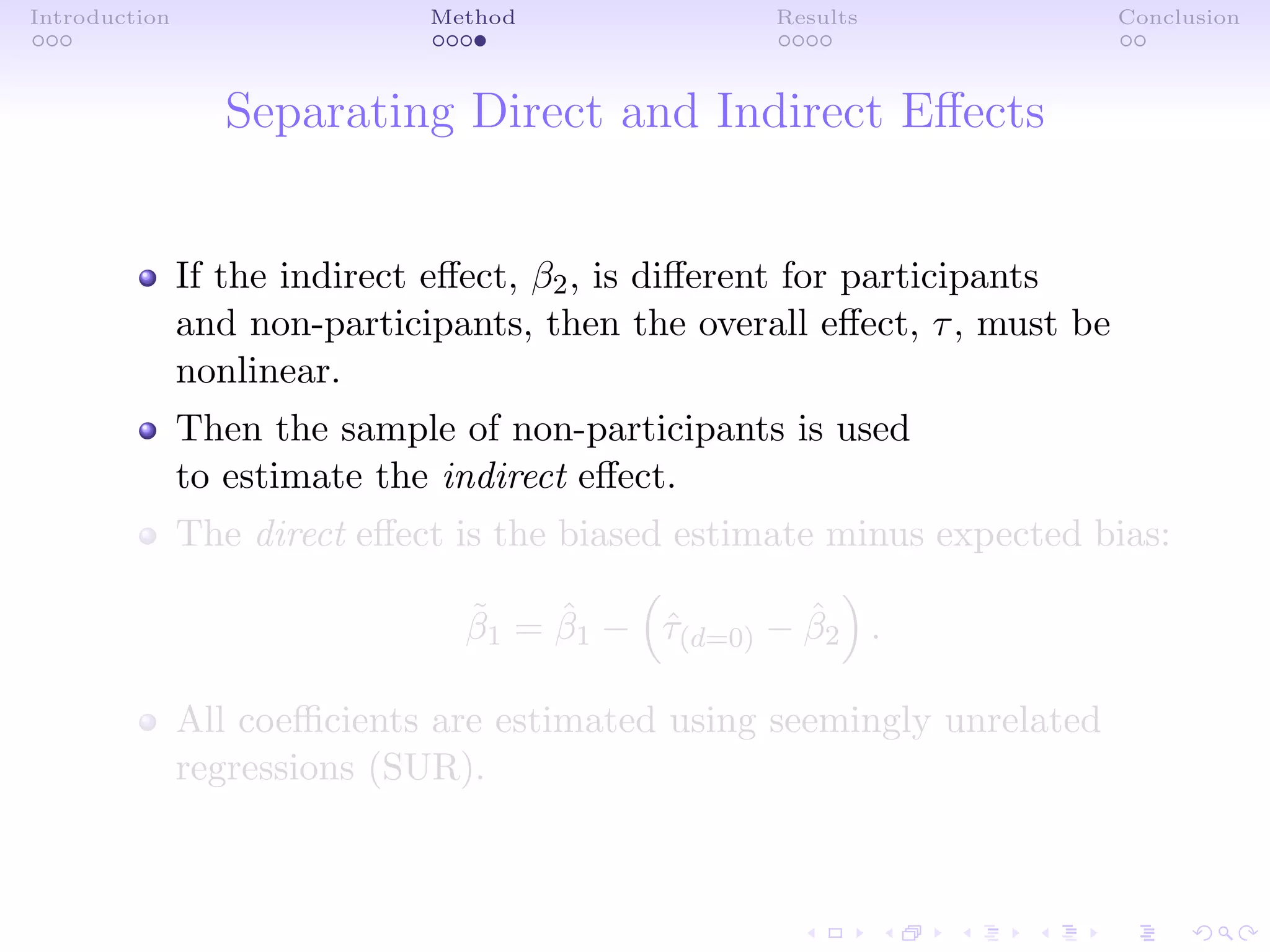 Introduction Method Results Conclusion
Separating Direct and Indirect Eﬀects
If the indirect eﬀect, β2, is diﬀerent for participants
and non-participants, then the overall eﬀect, τ, must be
nonlinear.
Then the sample of non-participants is used
to estimate the indirect eﬀect.
The direct eﬀect is the biased estimate minus expected bias:
˜β1 = ˆβ1 − ˆτ(d=0) − ˆβ2 .
All coeﬃcients are estimated using seemingly unrelated
regressions (SUR).
 
