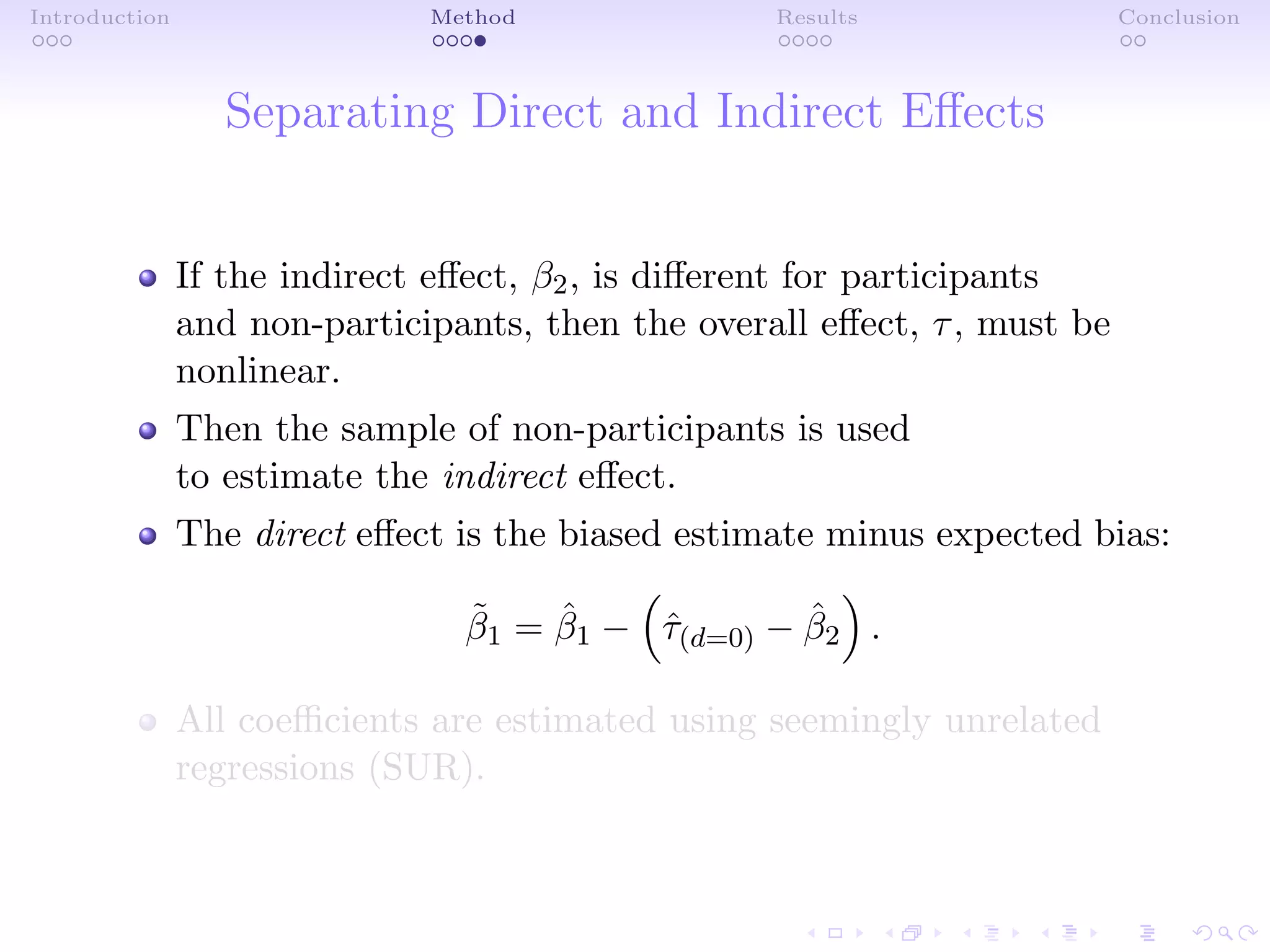 Introduction Method Results Conclusion
Separating Direct and Indirect Eﬀects
If the indirect eﬀect, β2, is diﬀerent for participants
and non-participants, then the overall eﬀect, τ, must be
nonlinear.
Then the sample of non-participants is used
to estimate the indirect eﬀect.
The direct eﬀect is the biased estimate minus expected bias:
˜β1 = ˆβ1 − ˆτ(d=0) − ˆβ2 .
All coeﬃcients are estimated using seemingly unrelated
regressions (SUR).
 