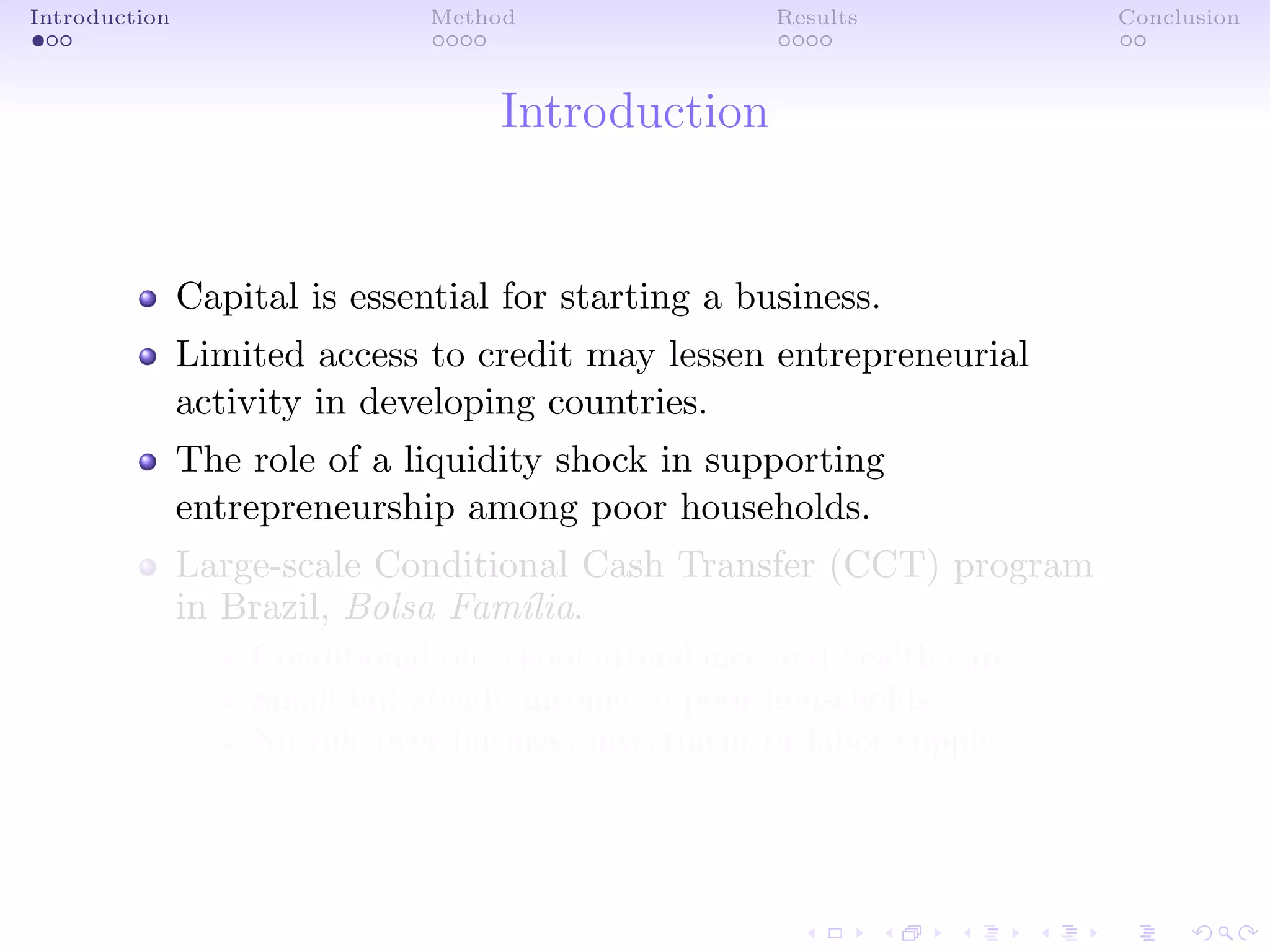 Introduction Method Results Conclusion
Introduction
Capital is essential for starting a business.
Limited access to credit may lessen entrepreneurial
activity in developing countries.
The role of a liquidity shock in supporting
entrepreneurship among poor households.
Large-scale Conditional Cash Transfer (CCT) program
in Brazil, Bolsa Fam´ılia.
Conditional on school attendance and health care.
Small but steady income to poor households.
No rule over business investment or labor supply.
 