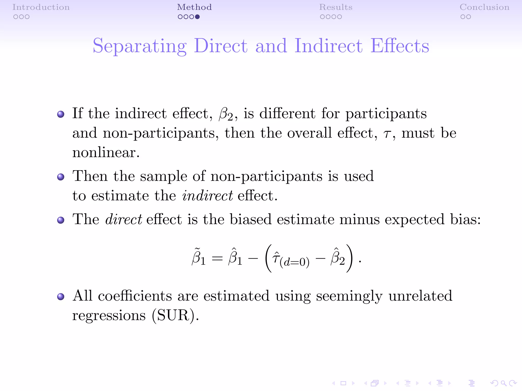 Introduction Method Results Conclusion
Separating Direct and Indirect Eﬀects
If the indirect eﬀect, β2, is diﬀerent for participants
and non-participants, then the overall eﬀect, τ, must be
nonlinear.
Then the sample of non-participants is used
to estimate the indirect eﬀect.
The direct eﬀect is the biased estimate minus expected bias:
˜β1 = ˆβ1 − ˆτ(d=0) − ˆβ2 .
All coeﬃcients are estimated using seemingly unrelated
regressions (SUR).
 