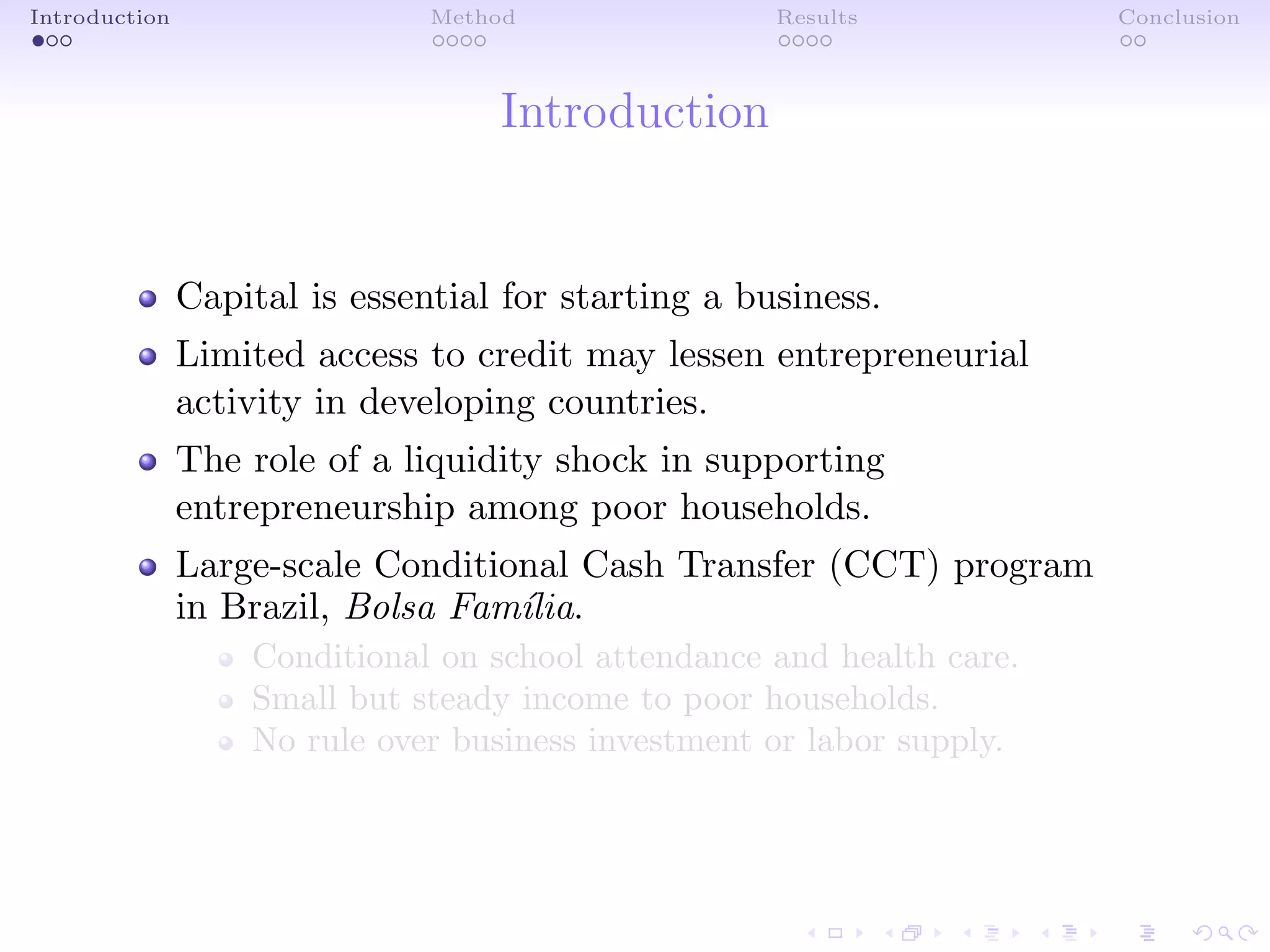 Introduction Method Results Conclusion
Introduction
Capital is essential for starting a business.
Limited access to credit may lessen entrepreneurial
activity in developing countries.
The role of a liquidity shock in supporting
entrepreneurship among poor households.
Large-scale Conditional Cash Transfer (CCT) program
in Brazil, Bolsa Fam´ılia.
Conditional on school attendance and health care.
Small but steady income to poor households.
No rule over business investment or labor supply.
 
