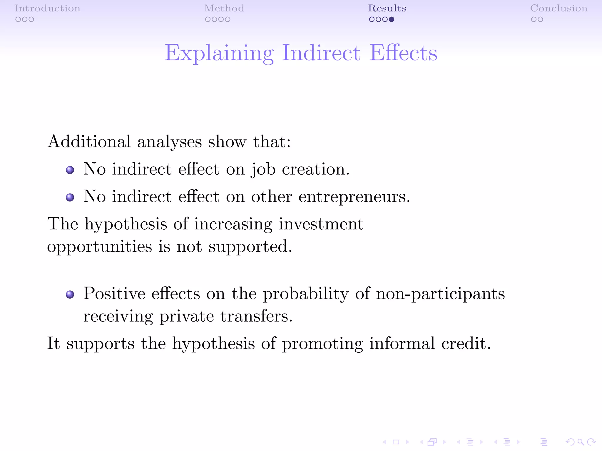Introduction Method Results Conclusion
Explaining Indirect Eﬀects
Additional analyses show that:
No indirect eﬀect on job creation.
No indirect eﬀect on other entrepreneurs.
The hypothesis of increasing investment
opportunities is not supported.
Positive eﬀects on the probability of non-participants
receiving private transfers.
It supports the hypothesis of promoting informal credit.
 