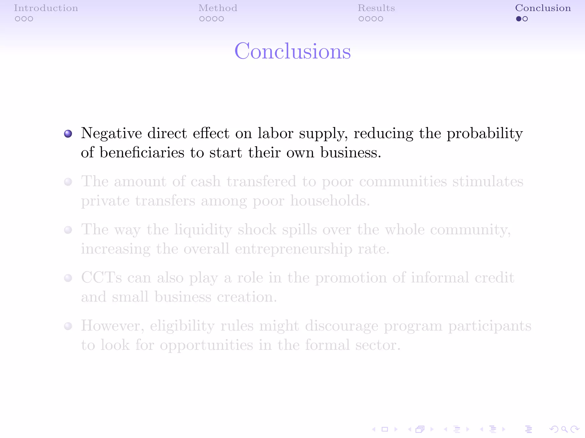 Introduction Method Results Conclusion
Conclusions
Negative direct eﬀect on labor supply, reducing the probability
of beneﬁciaries to start their own business.
The amount of cash transfered to poor communities stimulates
private transfers among poor households.
The way the liquidity shock spills over the whole community,
increasing the overall entrepreneurship rate.
CCTs can also play a role in the promotion of informal credit
and small business creation.
However, eligibility rules might discourage program participants
to look for opportunities in the formal sector.
 