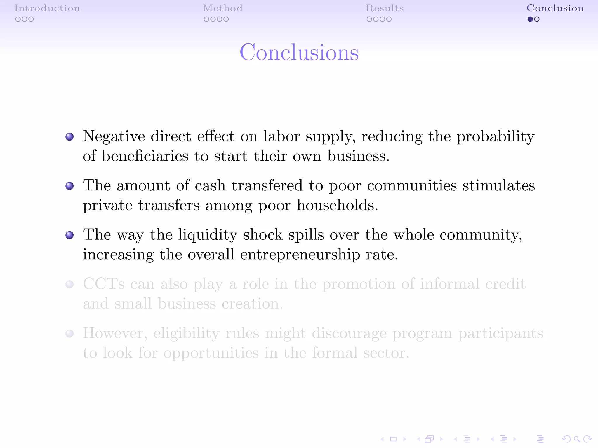 Introduction Method Results Conclusion
Conclusions
Negative direct eﬀect on labor supply, reducing the probability
of beneﬁciaries to start their own business.
The amount of cash transfered to poor communities stimulates
private transfers among poor households.
The way the liquidity shock spills over the whole community,
increasing the overall entrepreneurship rate.
CCTs can also play a role in the promotion of informal credit
and small business creation.
However, eligibility rules might discourage program participants
to look for opportunities in the formal sector.
 