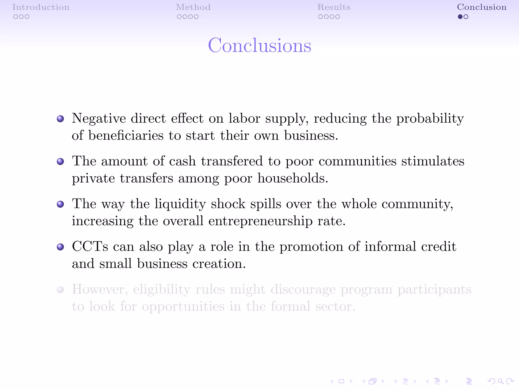 Introduction Method Results Conclusion
Conclusions
Negative direct eﬀect on labor supply, reducing the probability
of beneﬁciaries to start their own business.
The amount of cash transfered to poor communities stimulates
private transfers among poor households.
The way the liquidity shock spills over the whole community,
increasing the overall entrepreneurship rate.
CCTs can also play a role in the promotion of informal credit
and small business creation.
However, eligibility rules might discourage program participants
to look for opportunities in the formal sector.
 