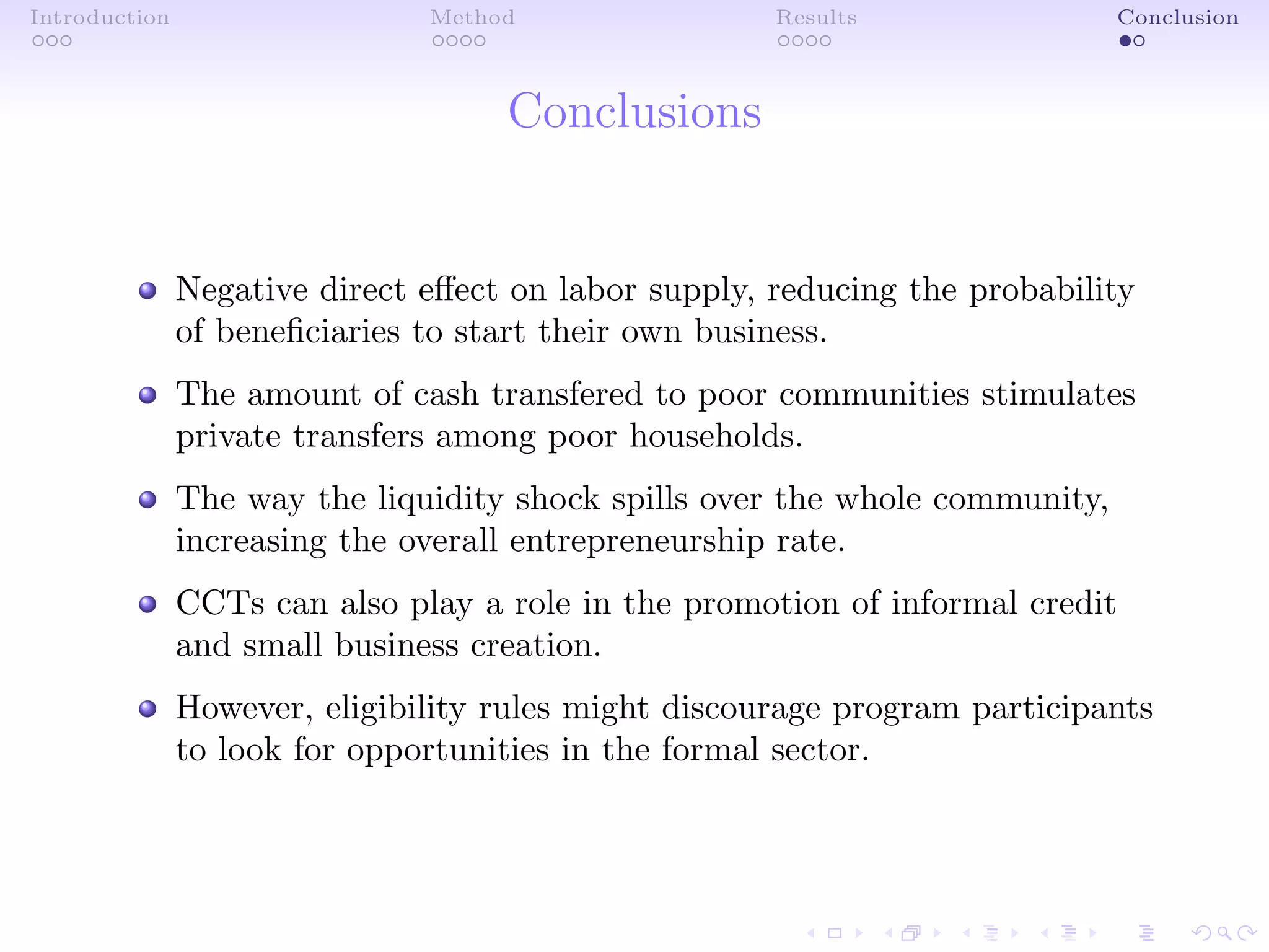Introduction Method Results Conclusion
Conclusions
Negative direct eﬀect on labor supply, reducing the probability
of beneﬁciaries to start their own business.
The amount of cash transfered to poor communities stimulates
private transfers among poor households.
The way the liquidity shock spills over the whole community,
increasing the overall entrepreneurship rate.
CCTs can also play a role in the promotion of informal credit
and small business creation.
However, eligibility rules might discourage program participants
to look for opportunities in the formal sector.
 