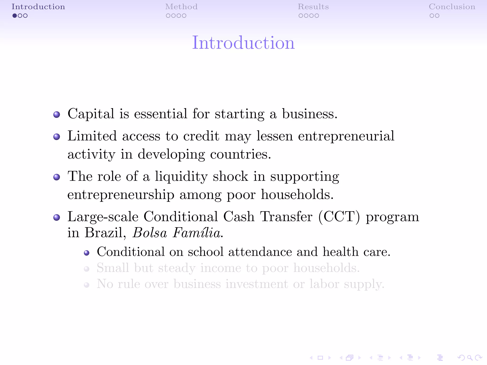 Introduction Method Results Conclusion
Introduction
Capital is essential for starting a business.
Limited access to credit may lessen entrepreneurial
activity in developing countries.
The role of a liquidity shock in supporting
entrepreneurship among poor households.
Large-scale Conditional Cash Transfer (CCT) program
in Brazil, Bolsa Fam´ılia.
Conditional on school attendance and health care.
Small but steady income to poor households.
No rule over business investment or labor supply.
 